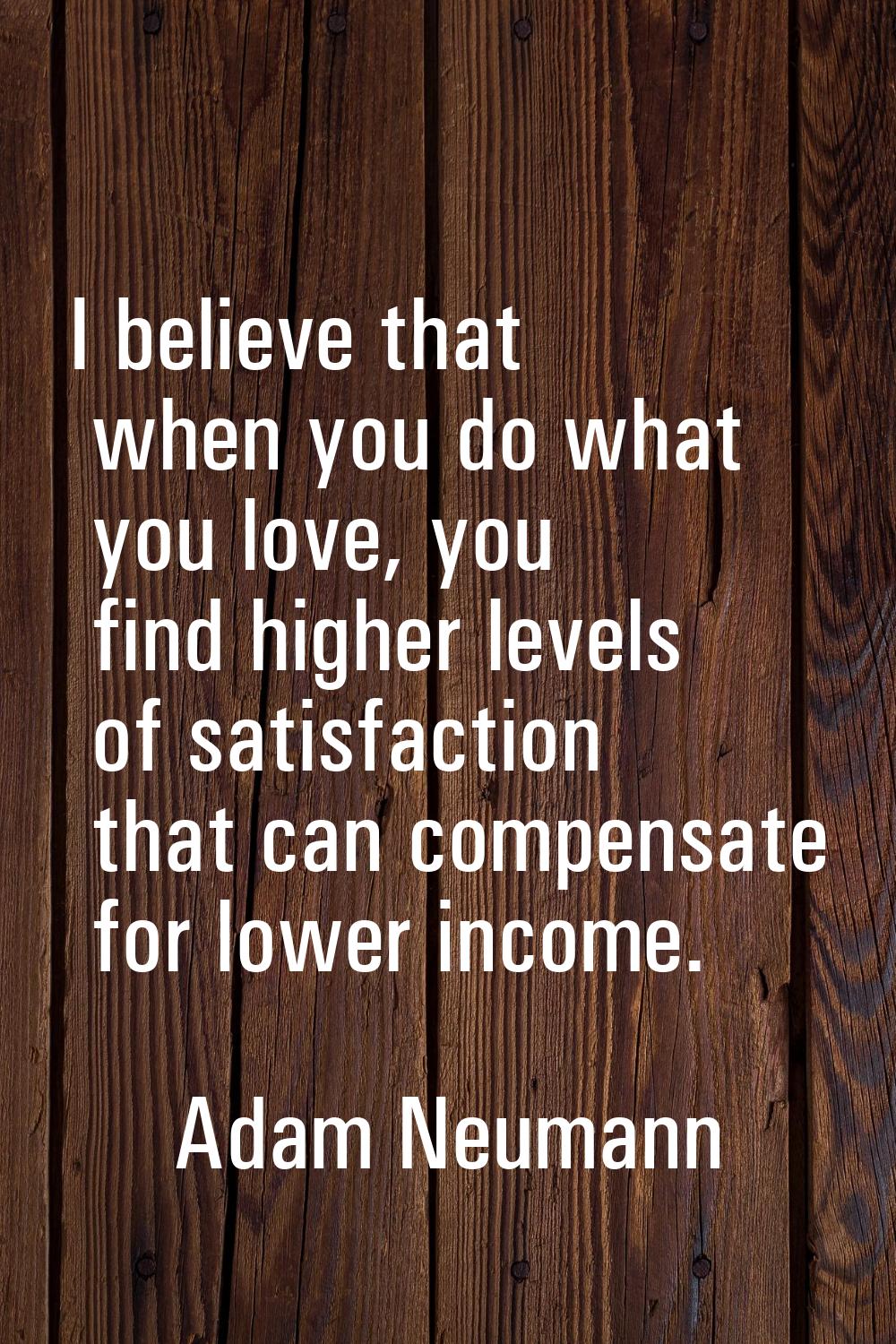 I believe that when you do what you love, you find higher levels of satisfaction that can compensat