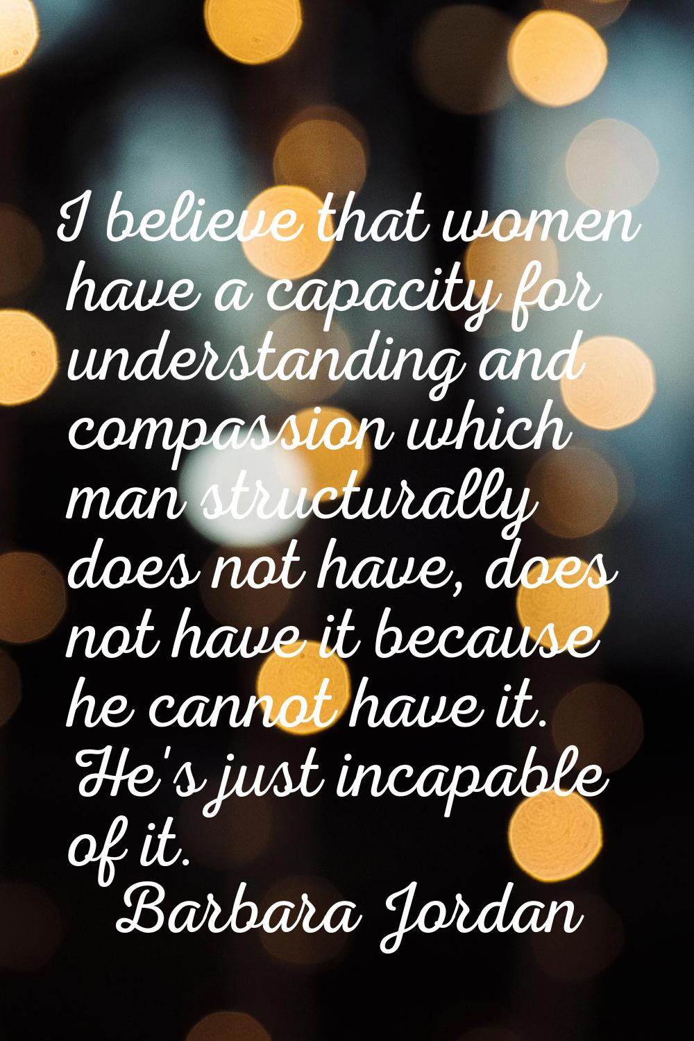 I believe that women have a capacity for understanding and compassion which man structurally does n