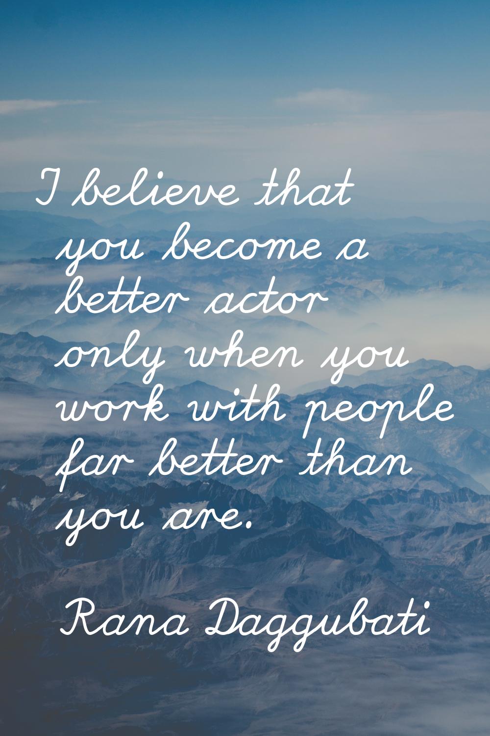 I believe that you become a better actor only when you work with people far better than you are.