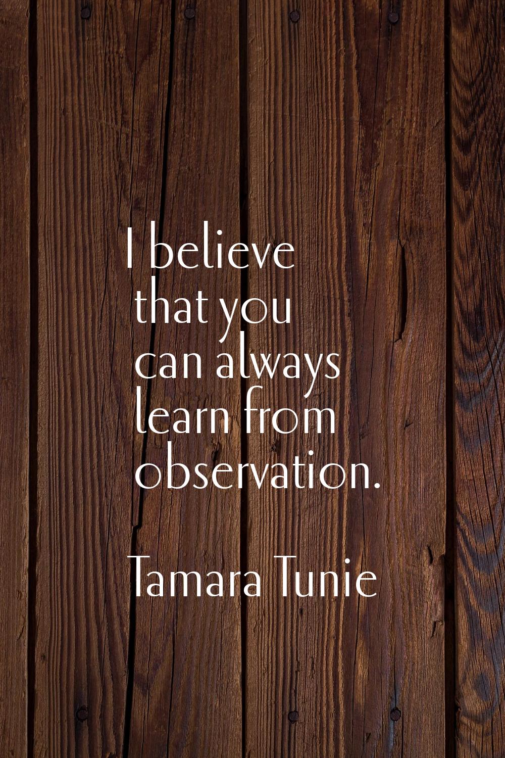 I believe that you can always learn from observation.