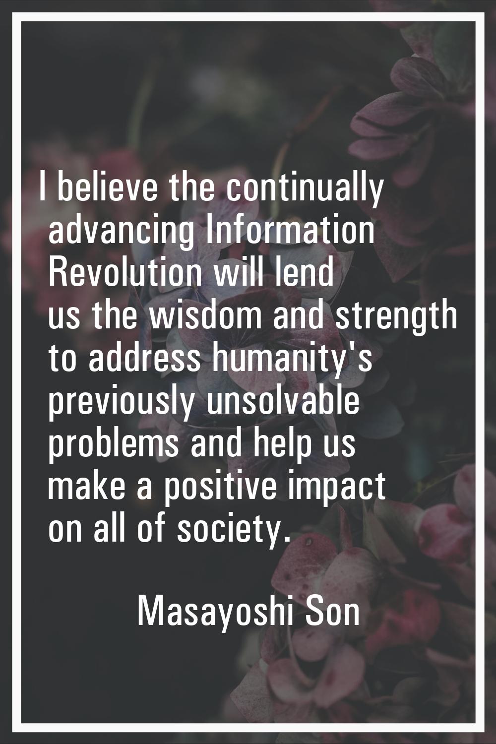 I believe the continually advancing Information Revolution will lend us the wisdom and strength to 