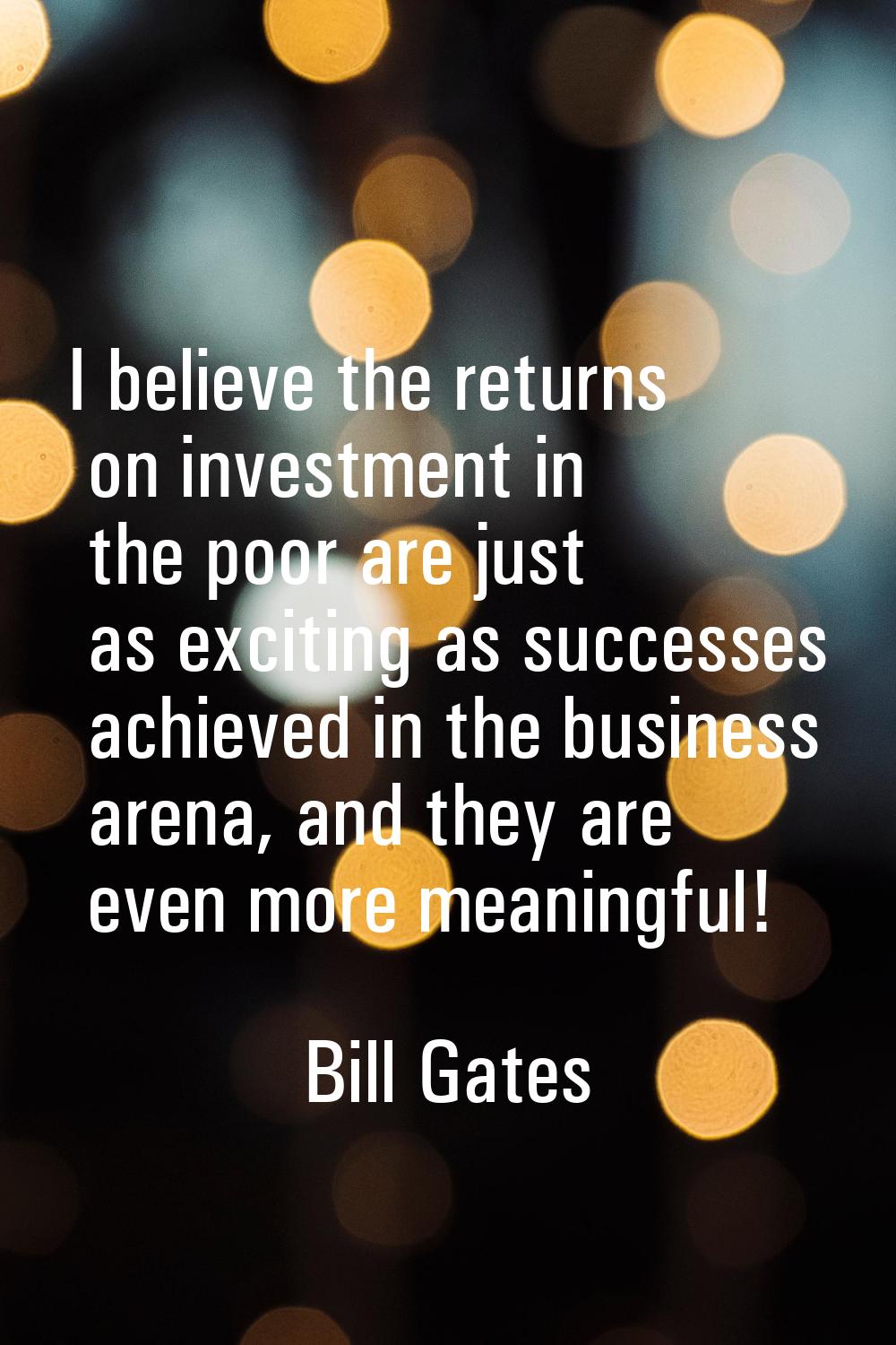 I believe the returns on investment in the poor are just as exciting as successes achieved in the b