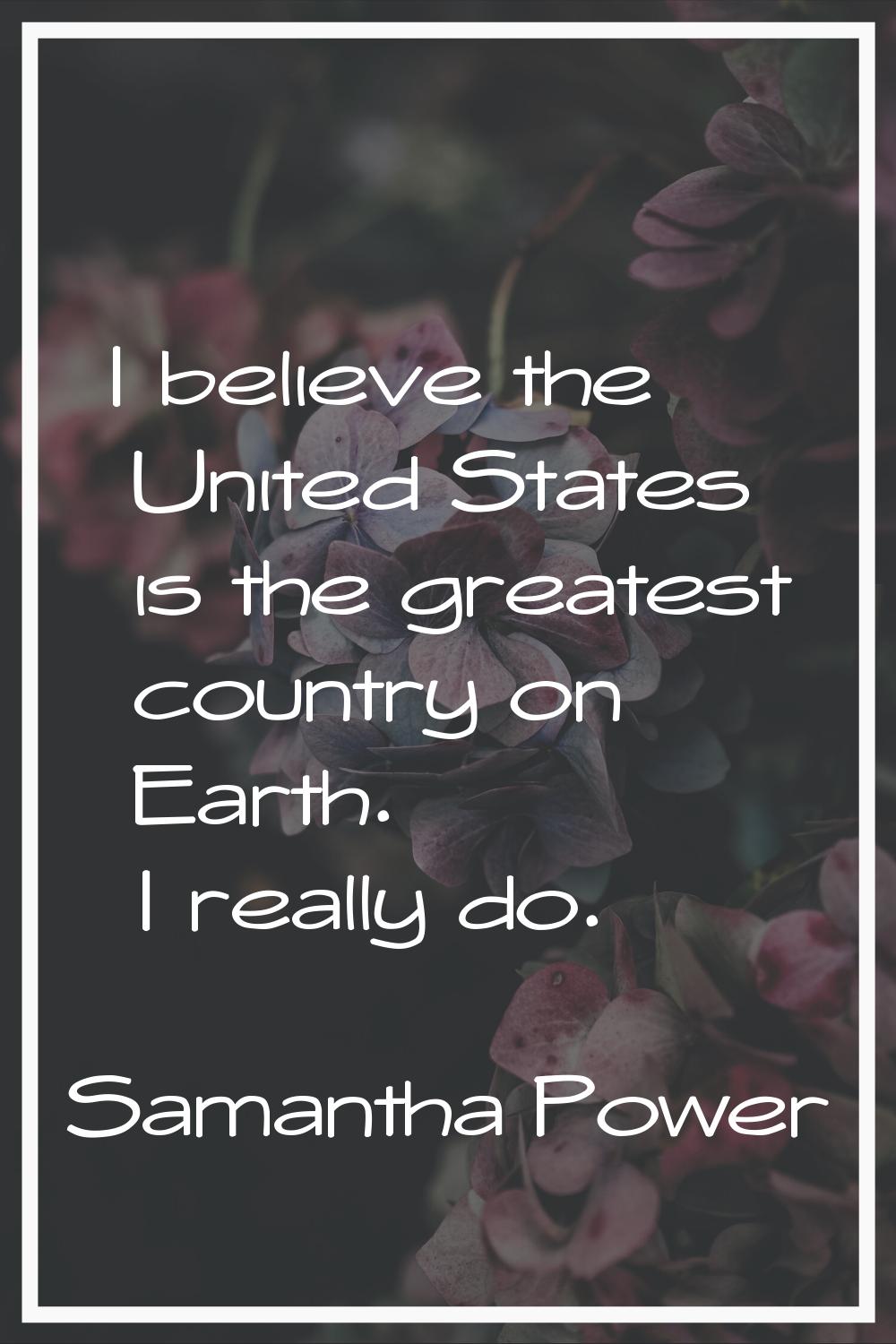 I believe the United States is the greatest country on Earth. I really do.