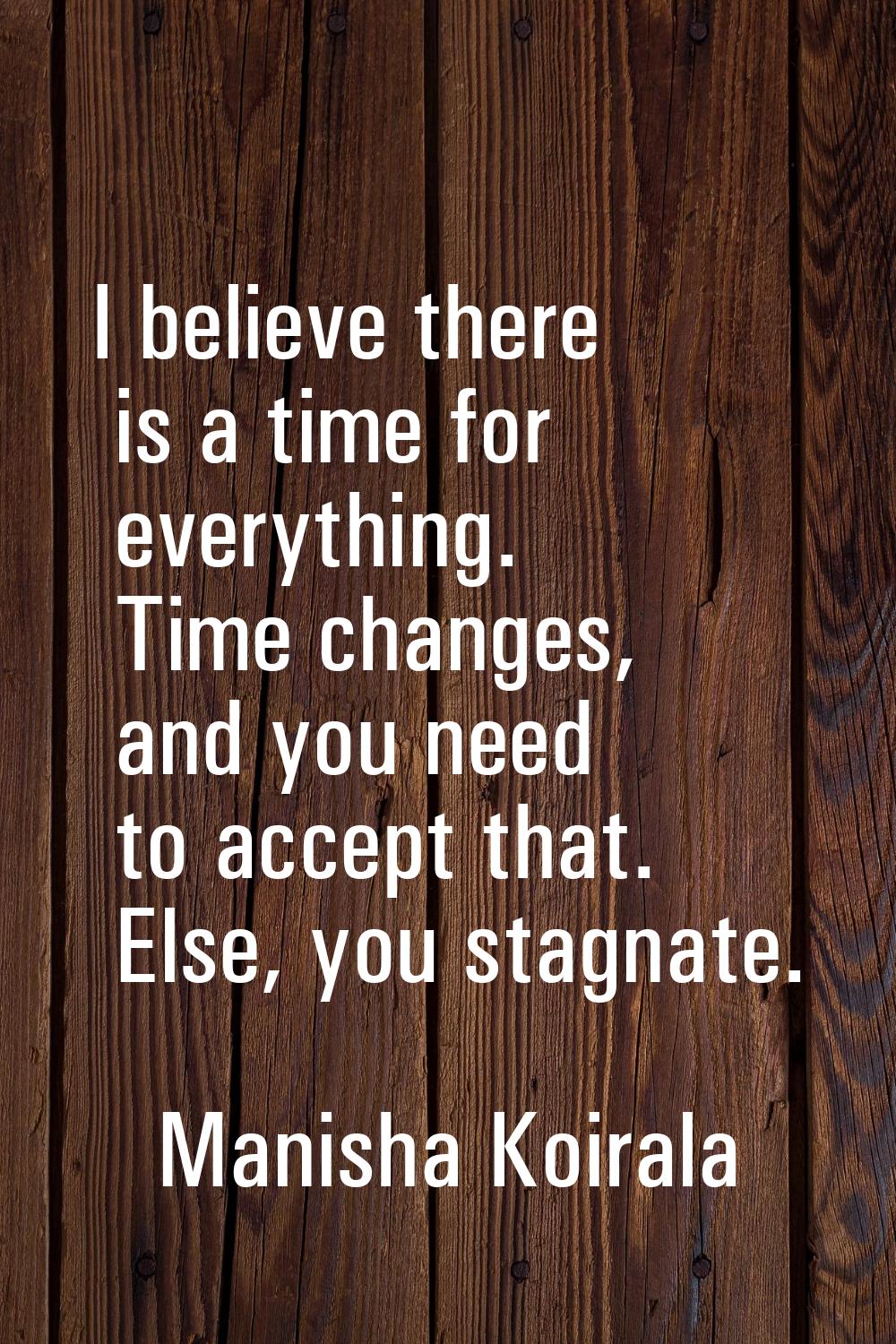 I believe there is a time for everything. Time changes, and you need to accept that. Else, you stag