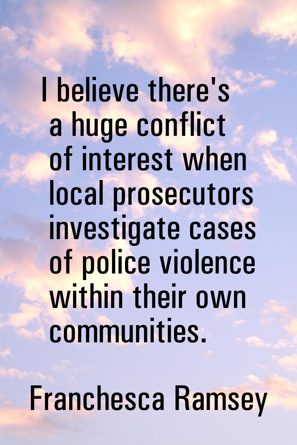 I believe there's a huge conflict of interest when local prosecutors investigate cases of police vi