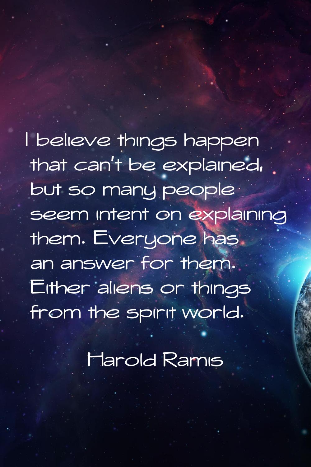 I believe things happen that can't be explained, but so many people seem intent on explaining them.