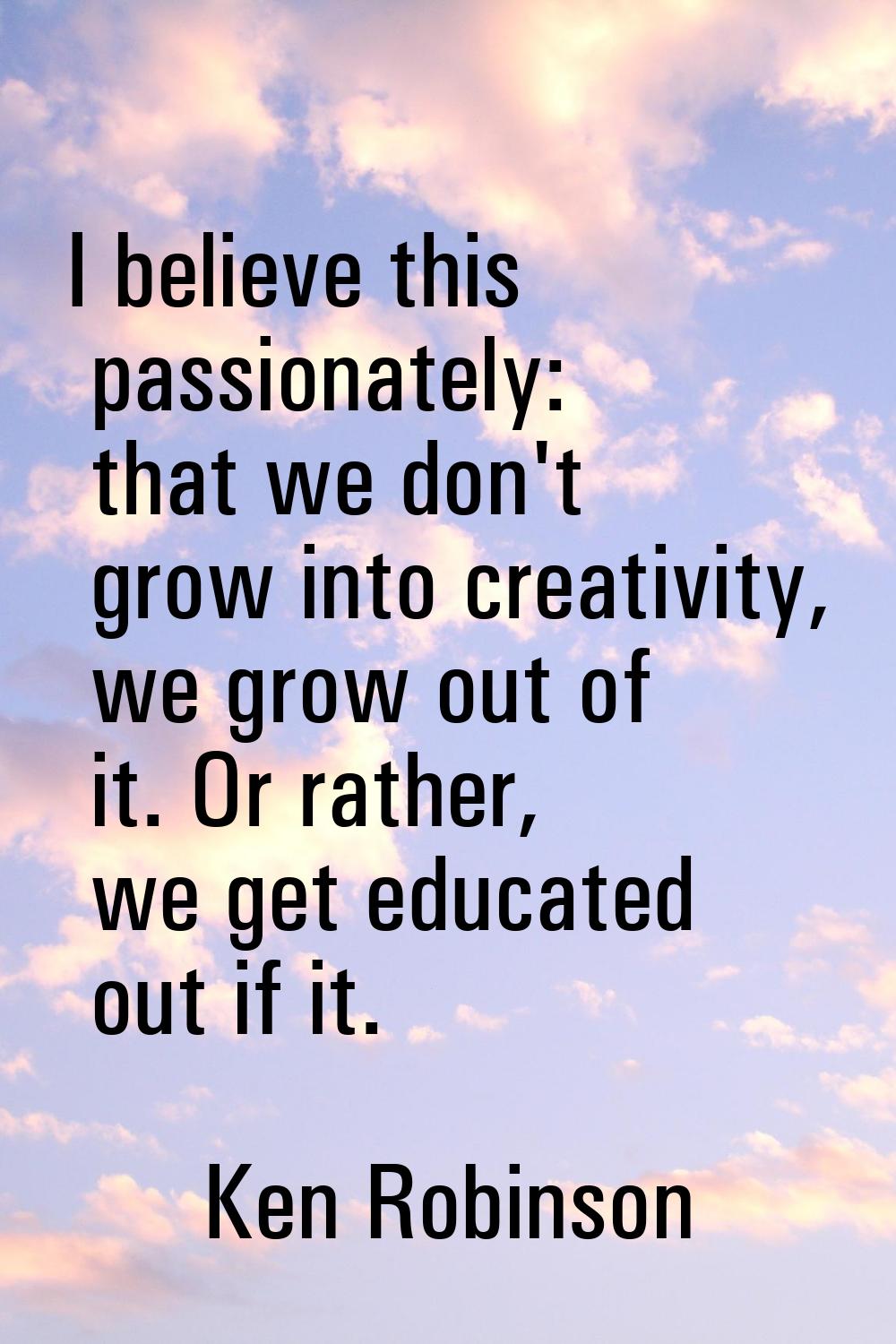I believe this passionately: that we don't grow into creativity, we grow out of it. Or rather, we g