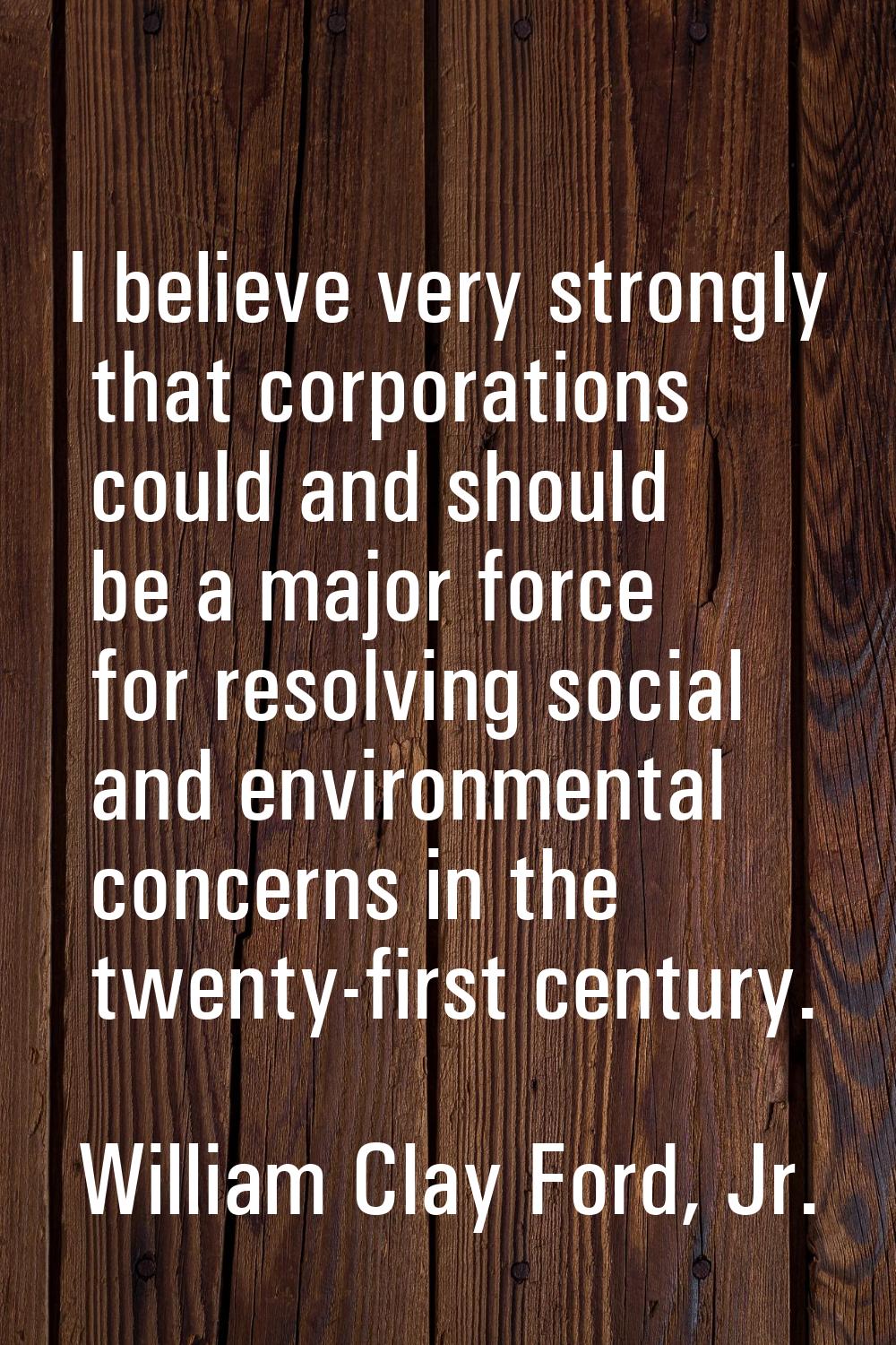 I believe very strongly that corporations could and should be a major force for resolving social an