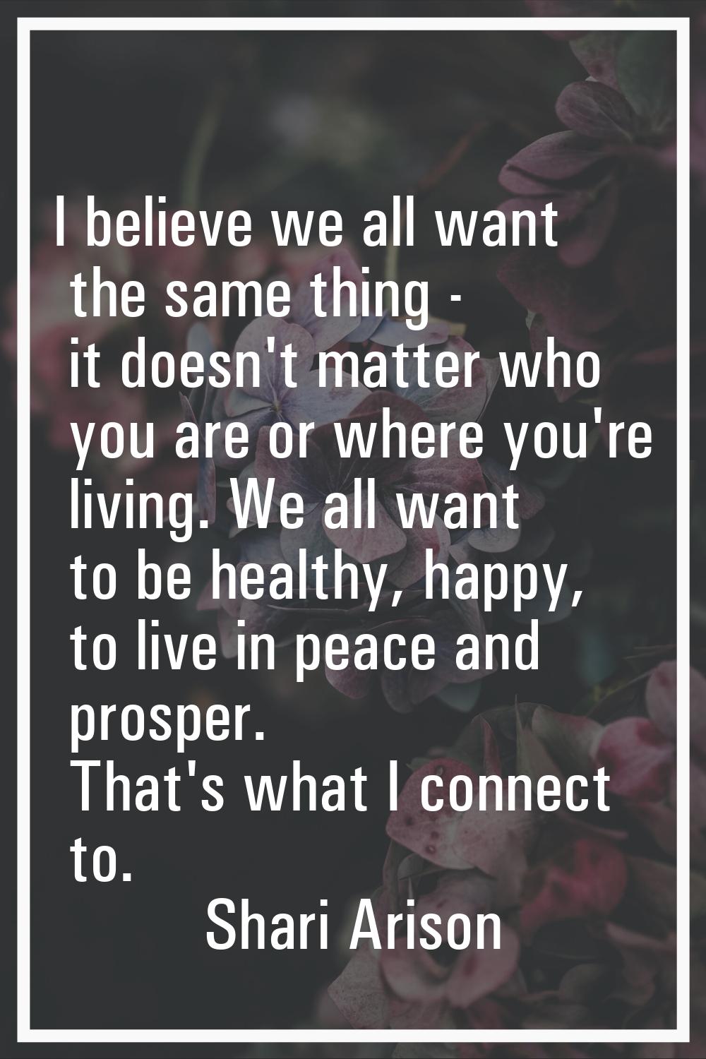 I believe we all want the same thing - it doesn't matter who you are or where you're living. We all