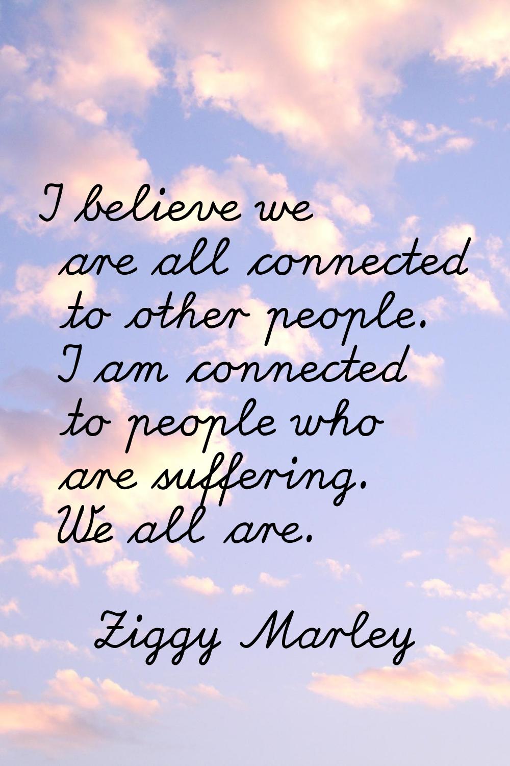 I believe we are all connected to other people. I am connected to people who are suffering. We all 