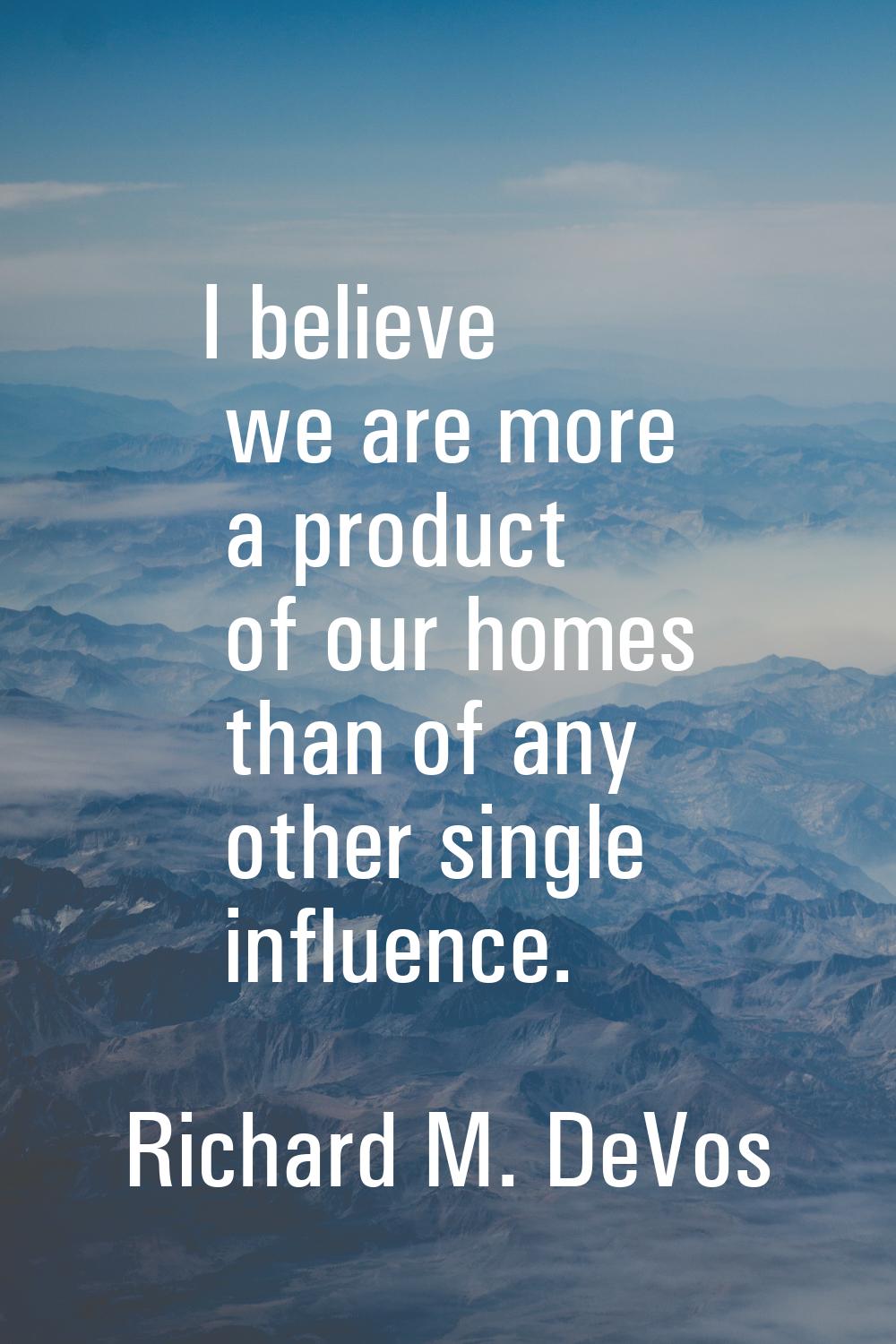I believe we are more a product of our homes than of any other single influence.