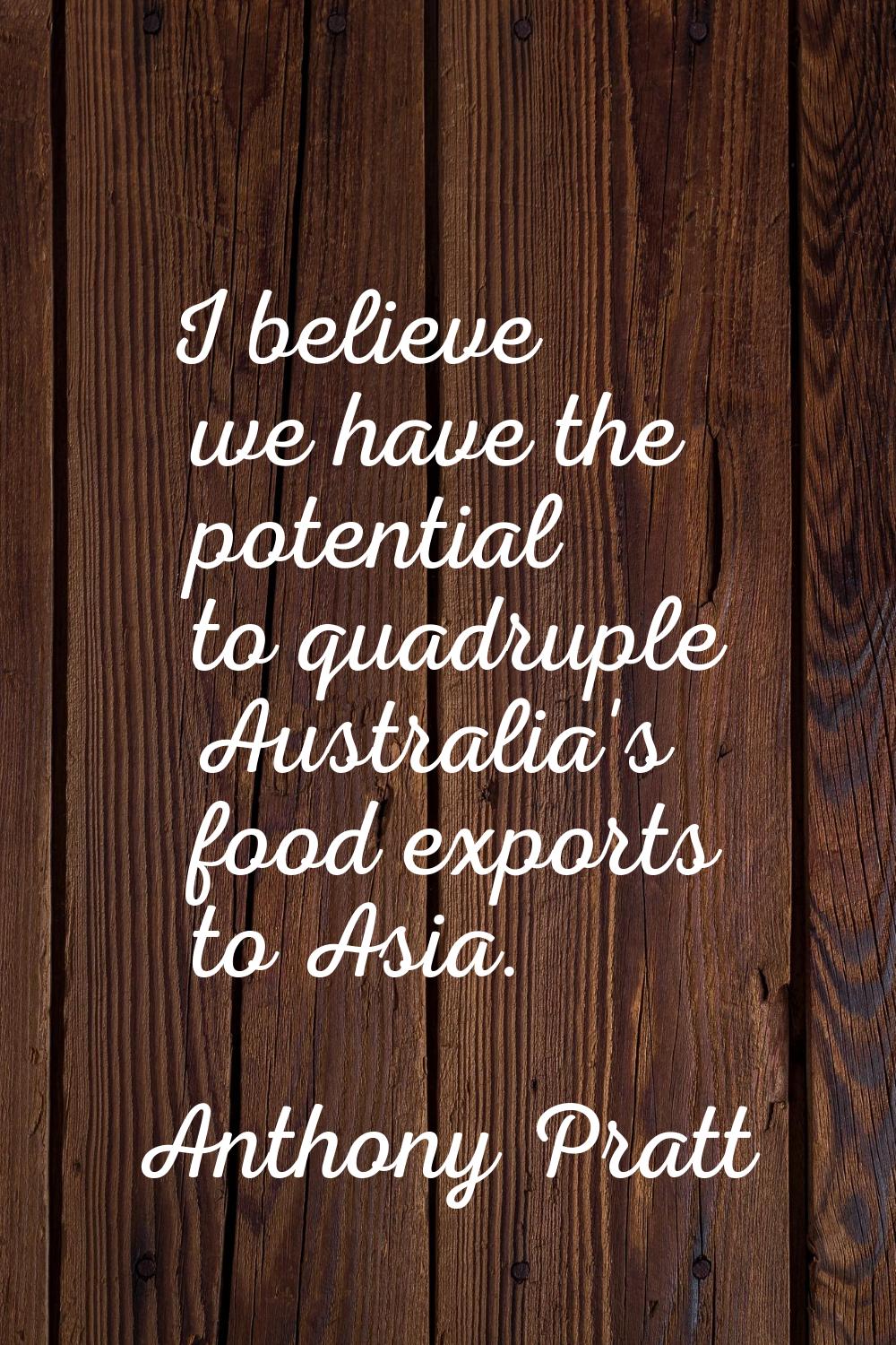 I believe we have the potential to quadruple Australia's food exports to Asia.