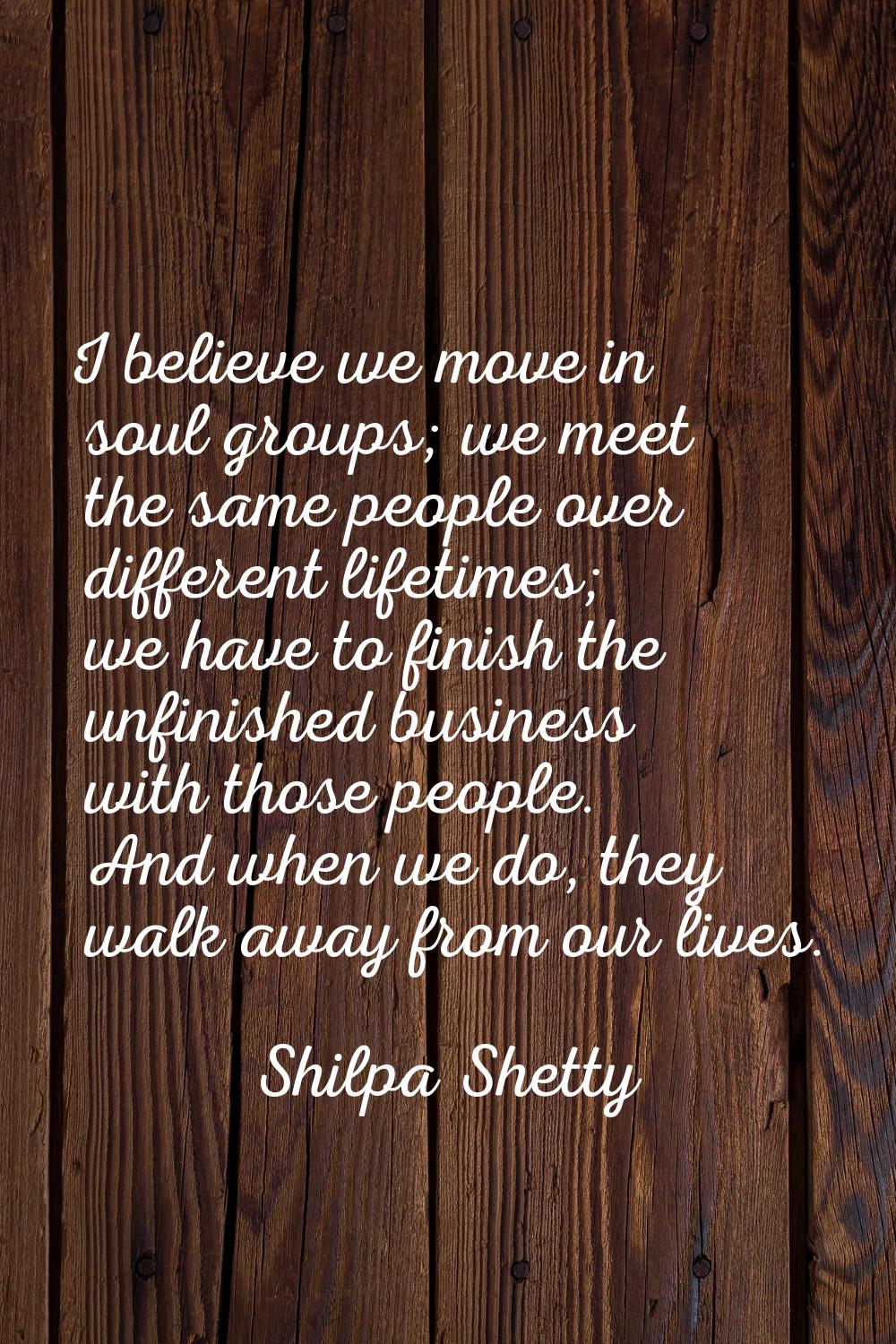 I believe we move in soul groups; we meet the same people over different lifetimes; we have to fini