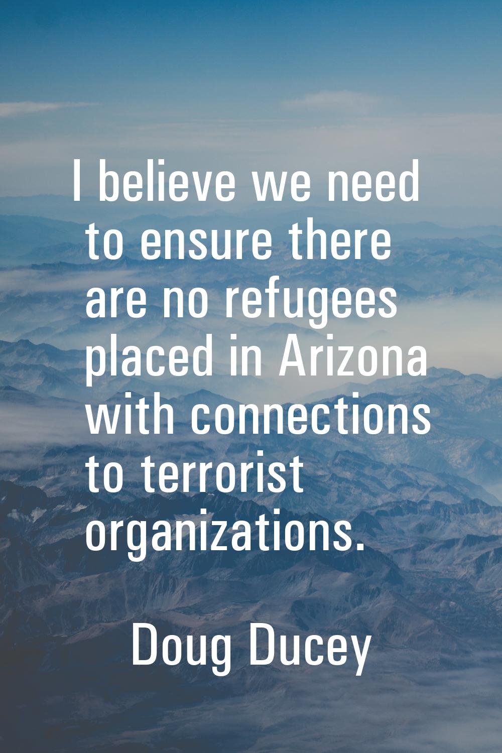 I believe we need to ensure there are no refugees placed in Arizona with connections to terrorist o
