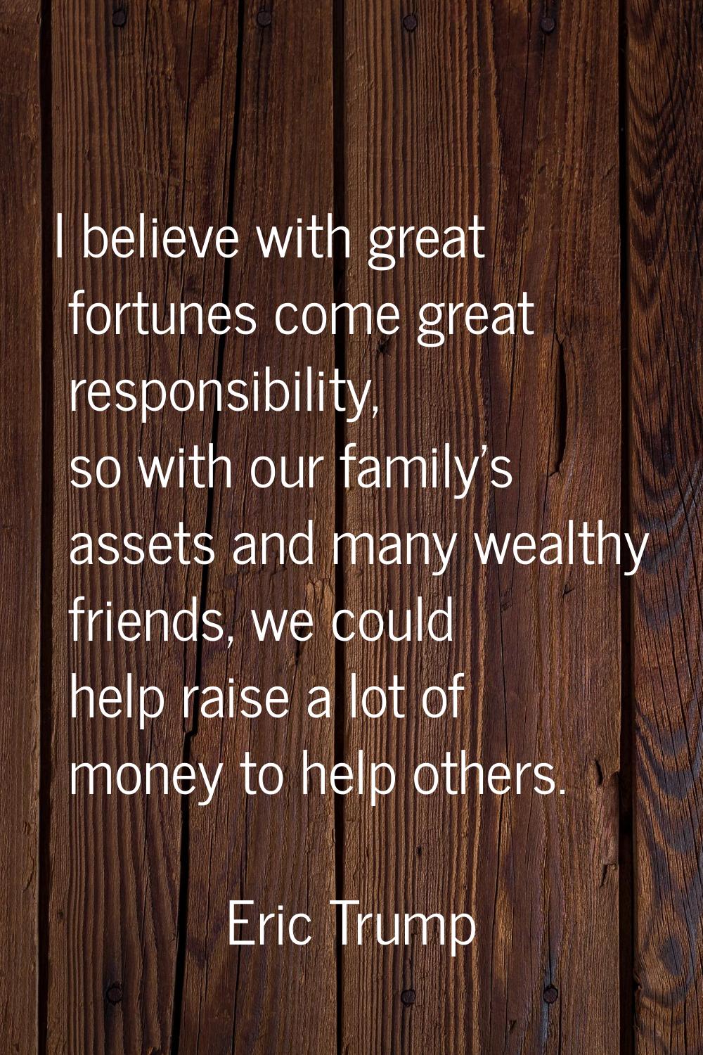 I believe with great fortunes come great responsibility, so with our family's assets and many wealt