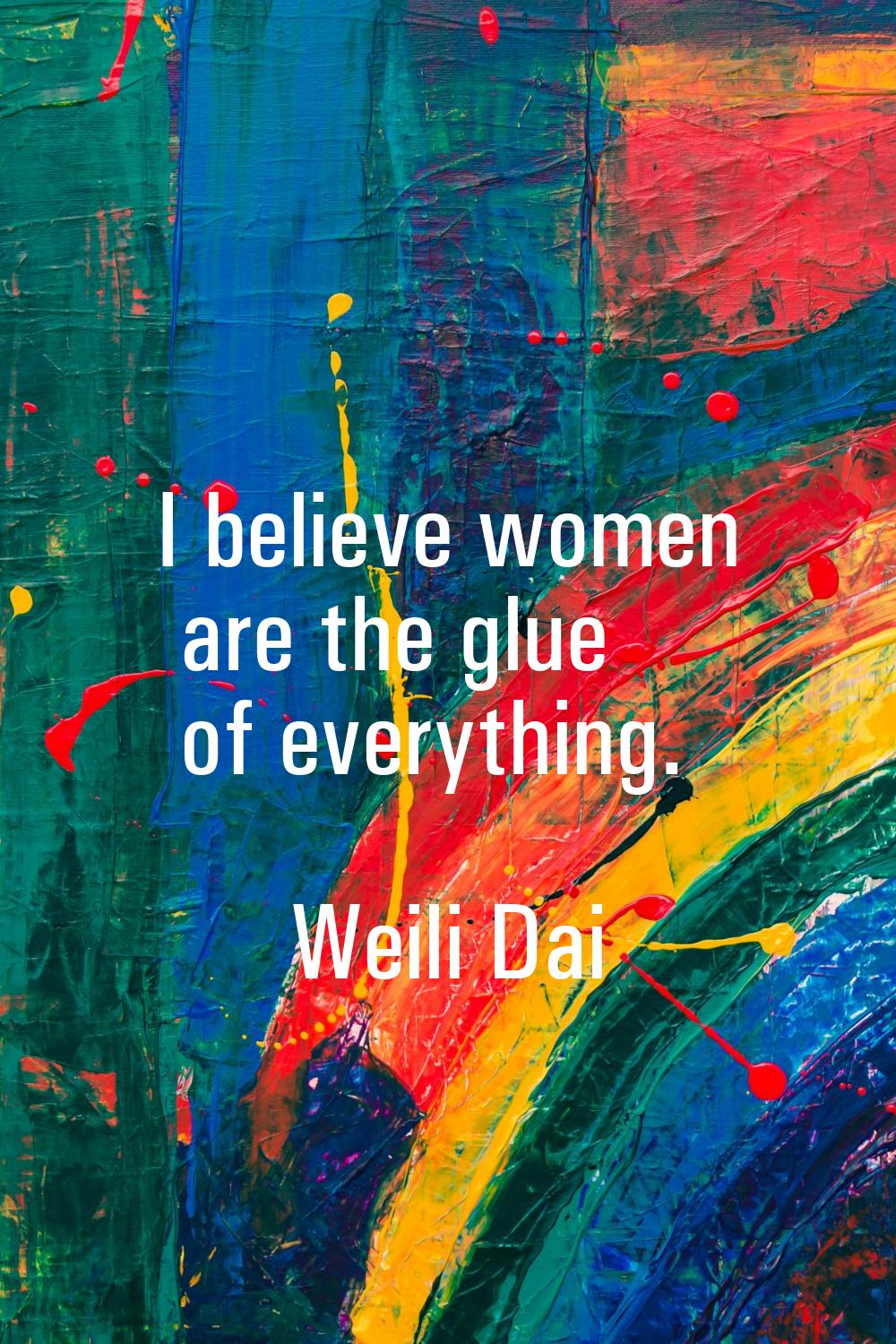 I believe women are the glue of everything.