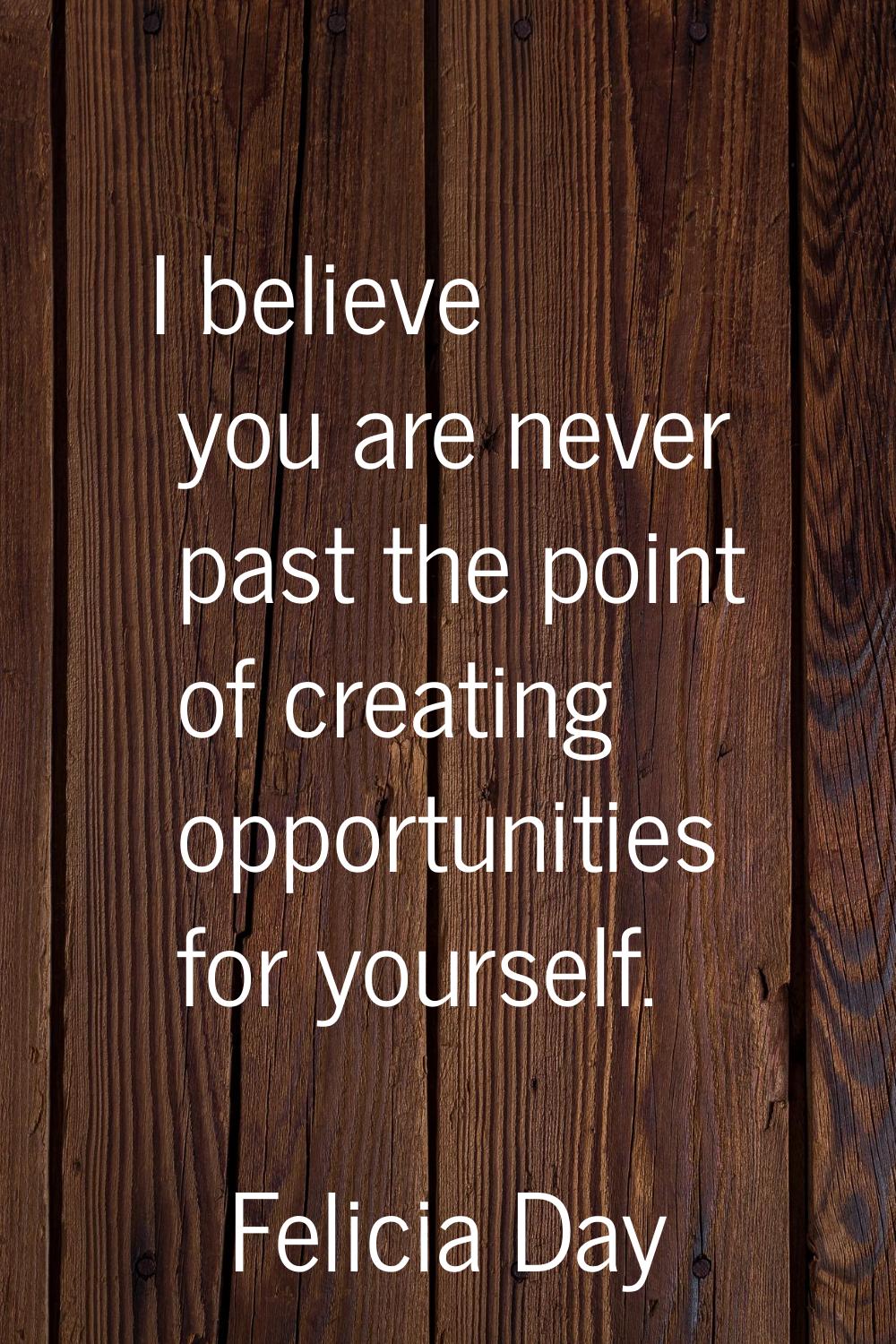 I believe you are never past the point of creating opportunities for yourself.