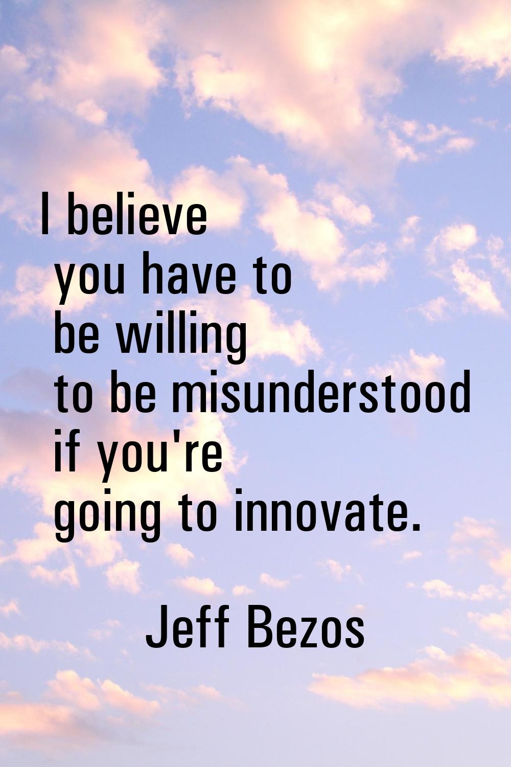 I believe you have to be willing to be misunderstood if you're going to innovate.