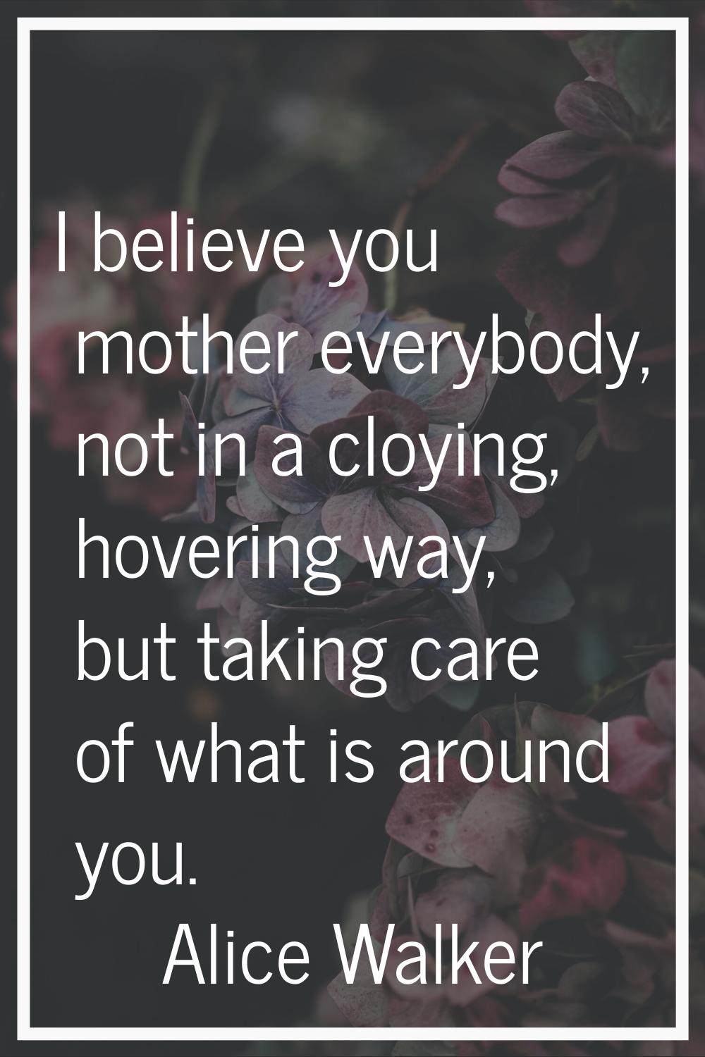 I believe you mother everybody, not in a cloying, hovering way, but taking care of what is around y