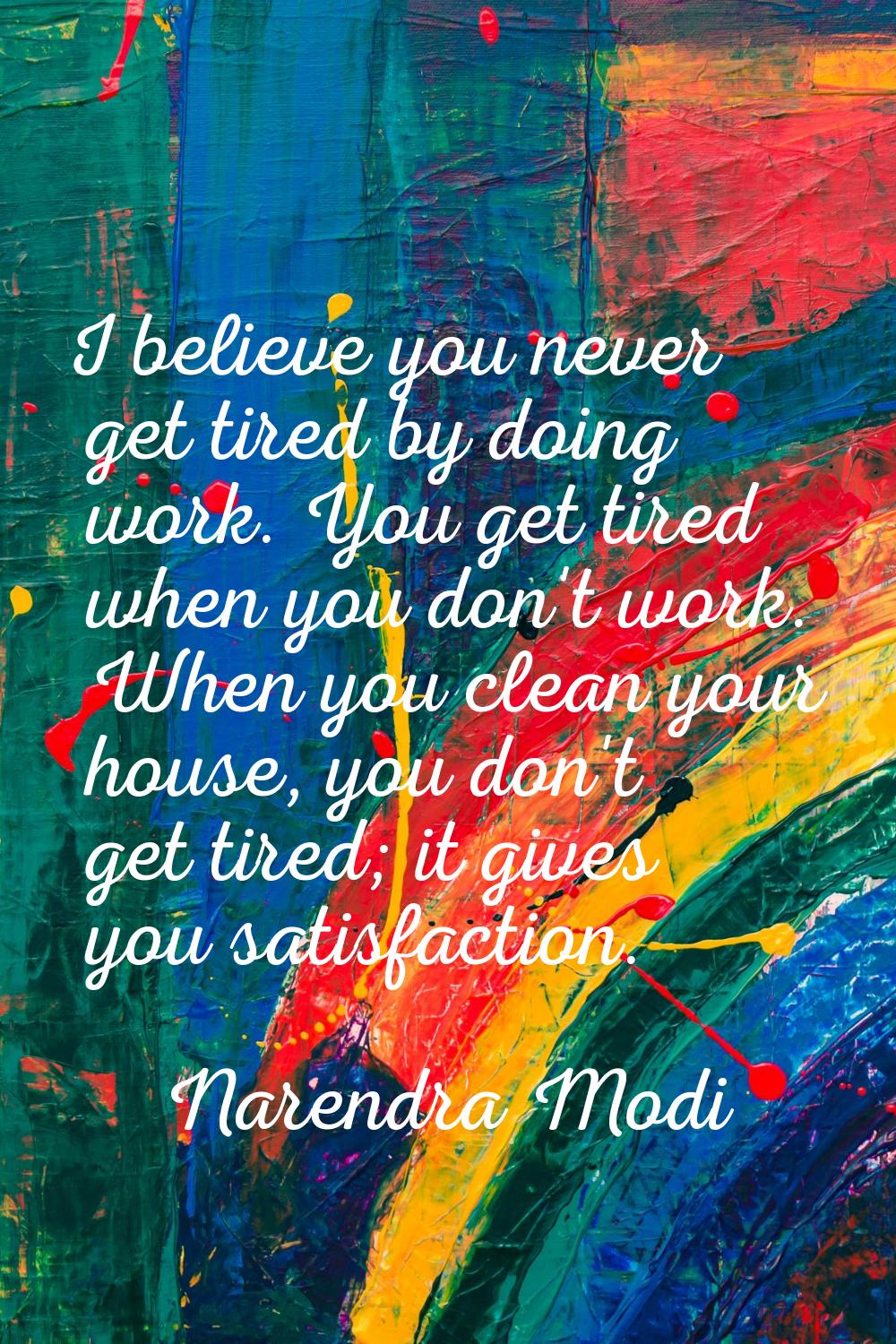 I believe you never get tired by doing work. You get tired when you don't work. When you clean your