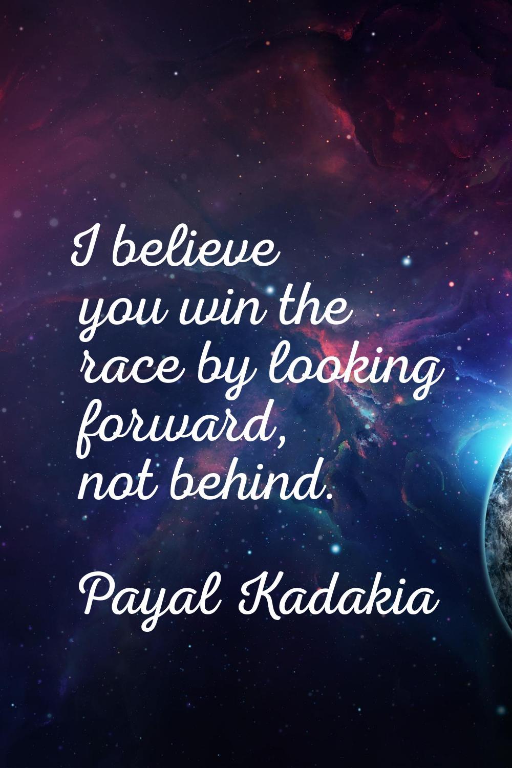 I believe you win the race by looking forward, not behind.