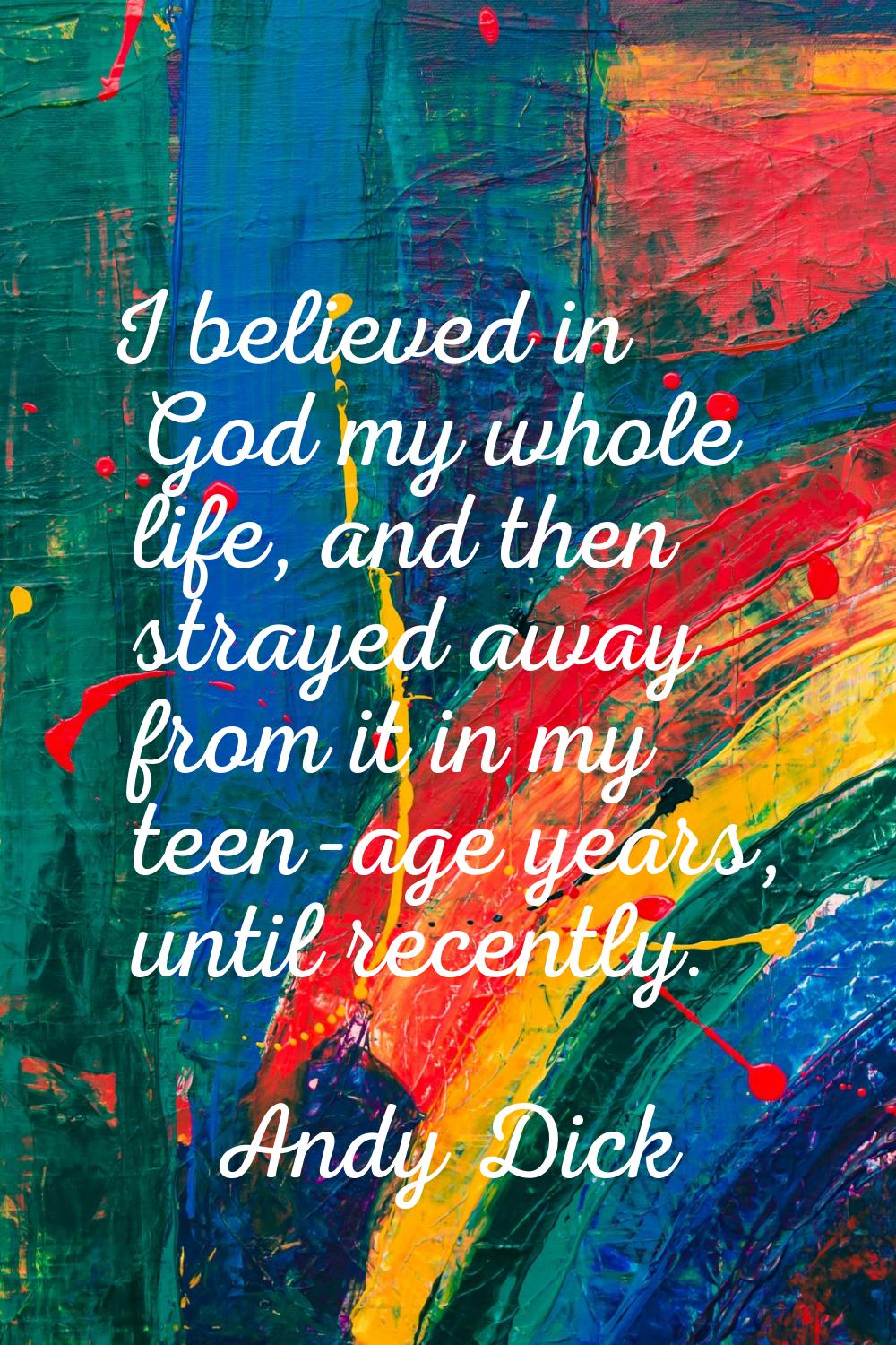 I believed in God my whole life, and then strayed away from it in my teen-age years, until recently