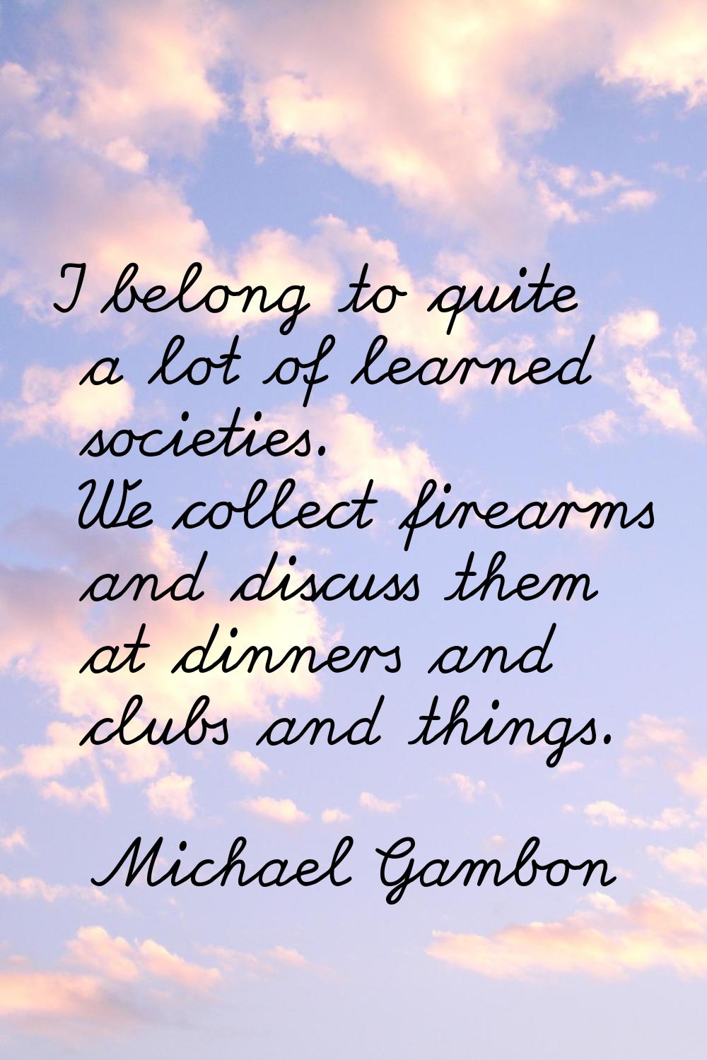I belong to quite a lot of learned societies. We collect firearms and discuss them at dinners and c