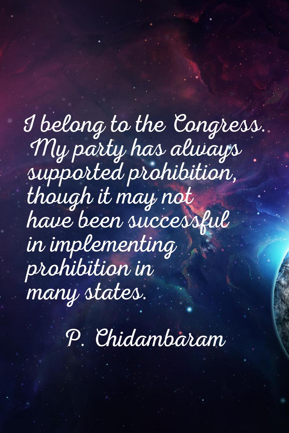 I belong to the Congress. My party has always supported prohibition, though it may not have been su
