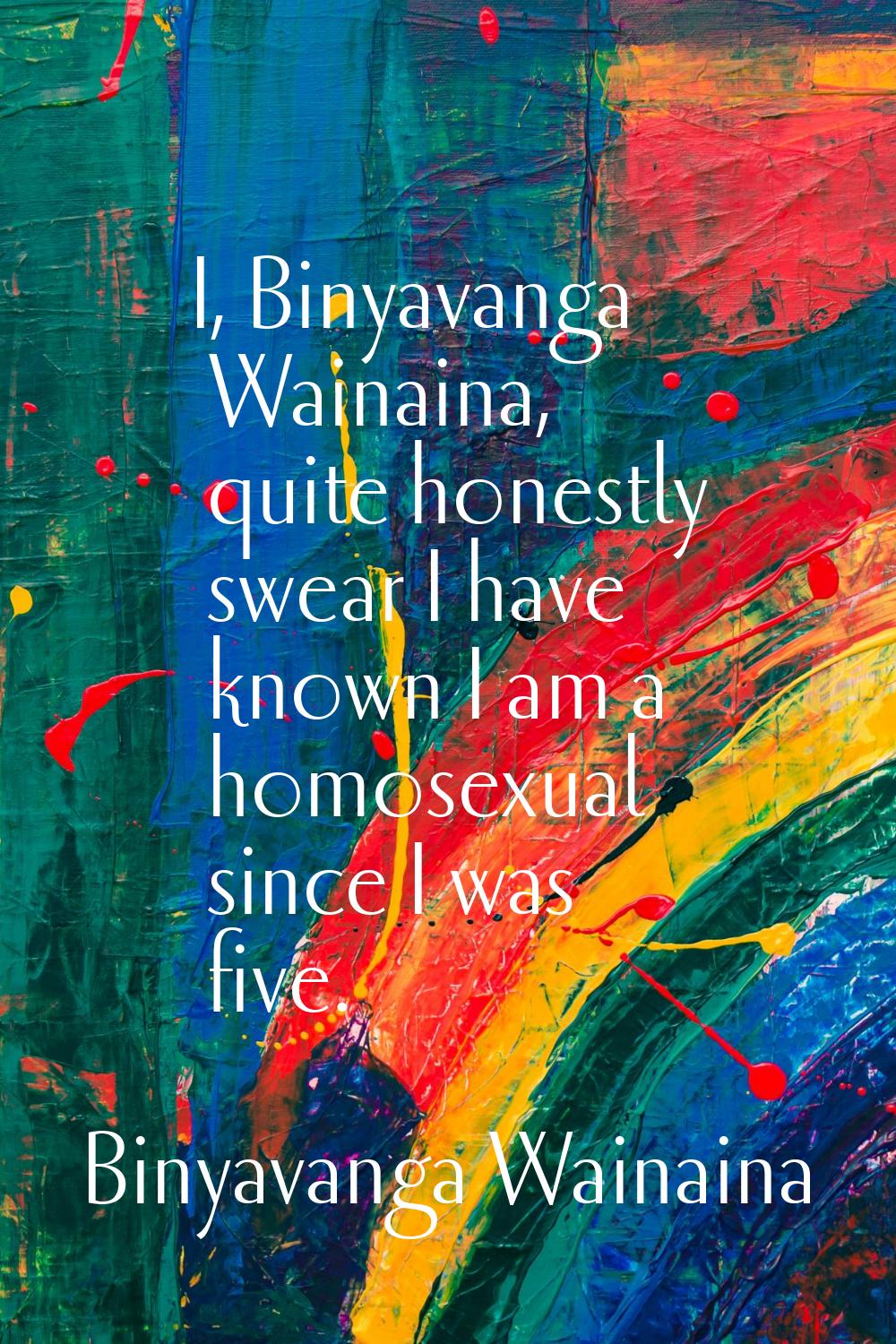 I, Binyavanga Wainaina, quite honestly swear I have known I am a homosexual since I was five.