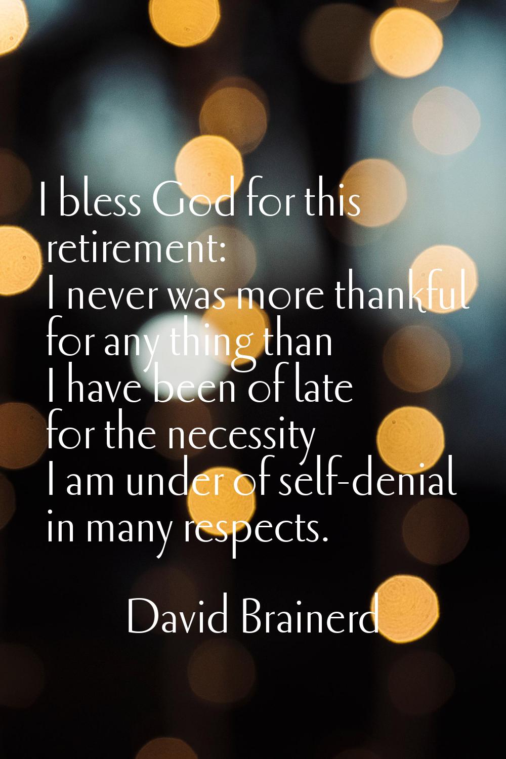I bless God for this retirement: I never was more thankful for any thing than I have been of late f