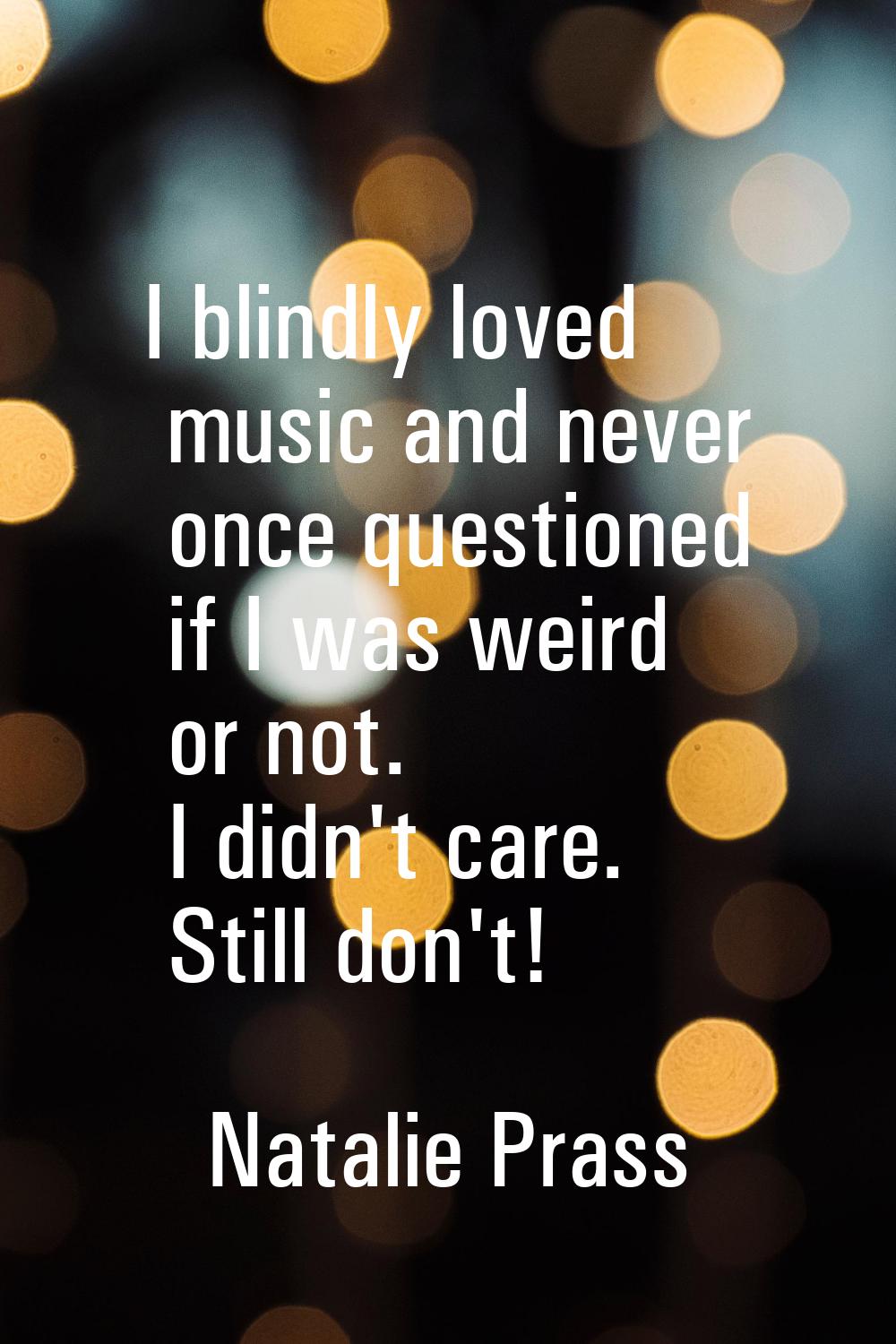 I blindly loved music and never once questioned if I was weird or not. I didn't care. Still don't!
