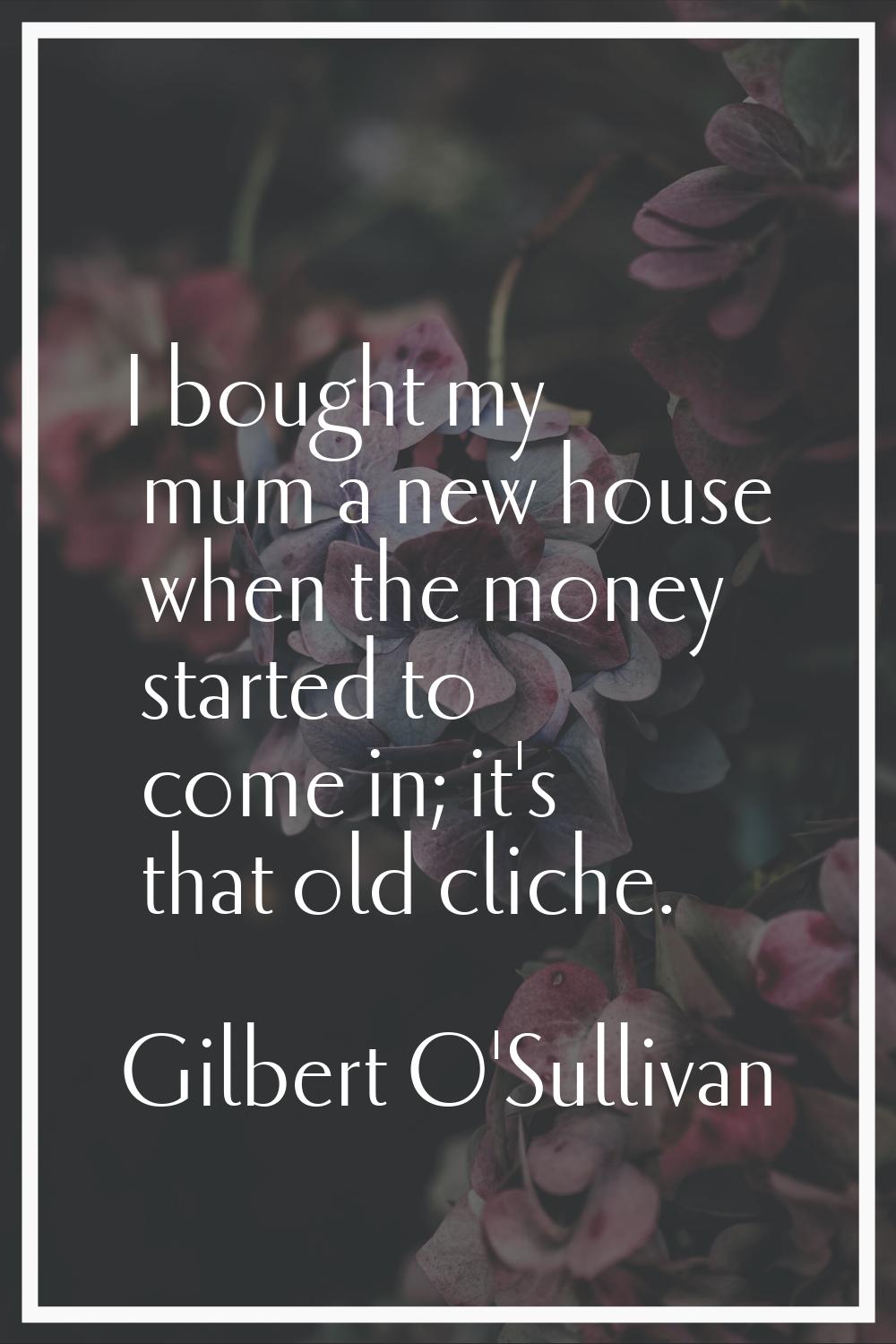 I bought my mum a new house when the money started to come in; it's that old cliche.