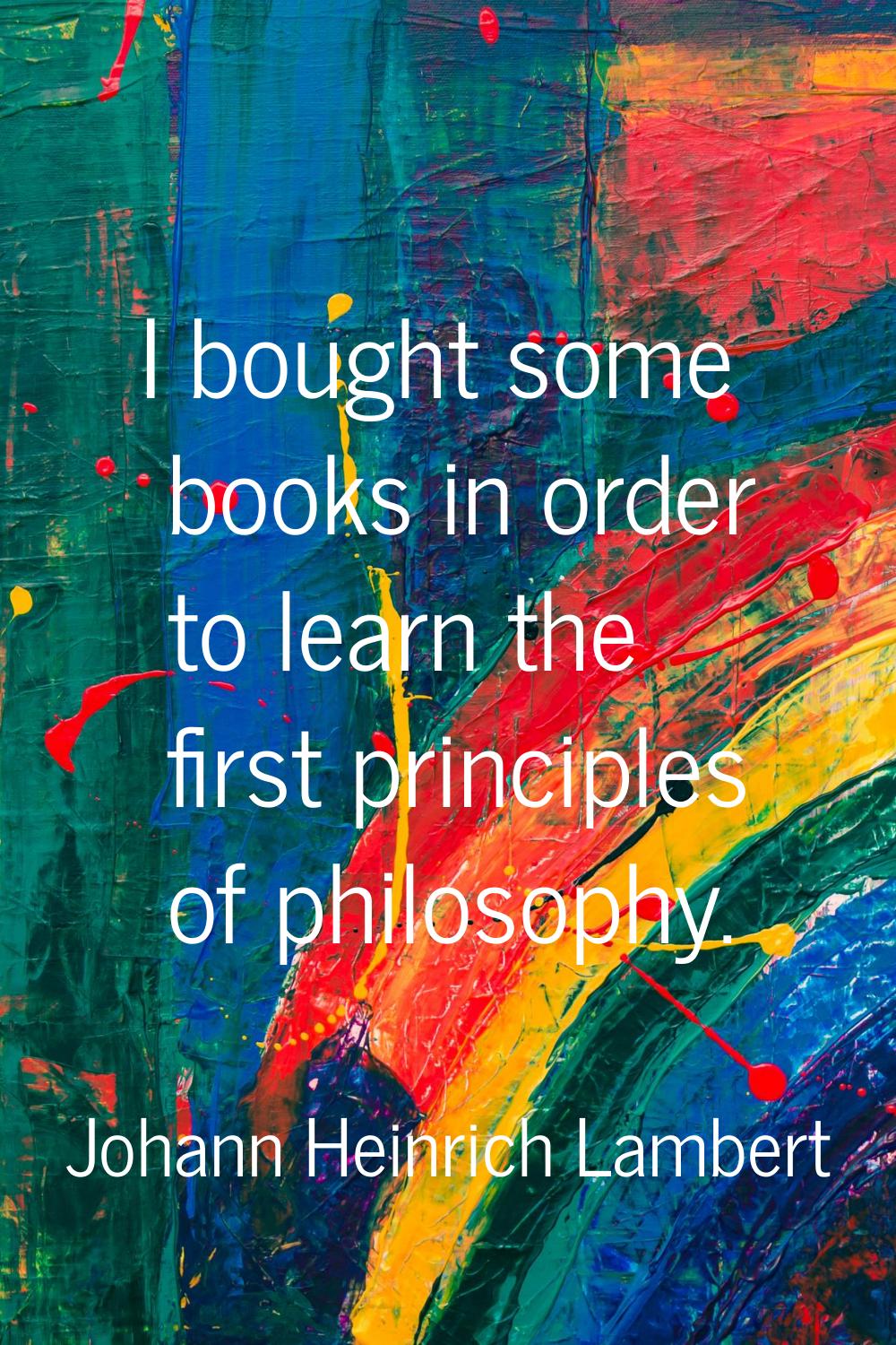 I bought some books in order to learn the first principles of philosophy.