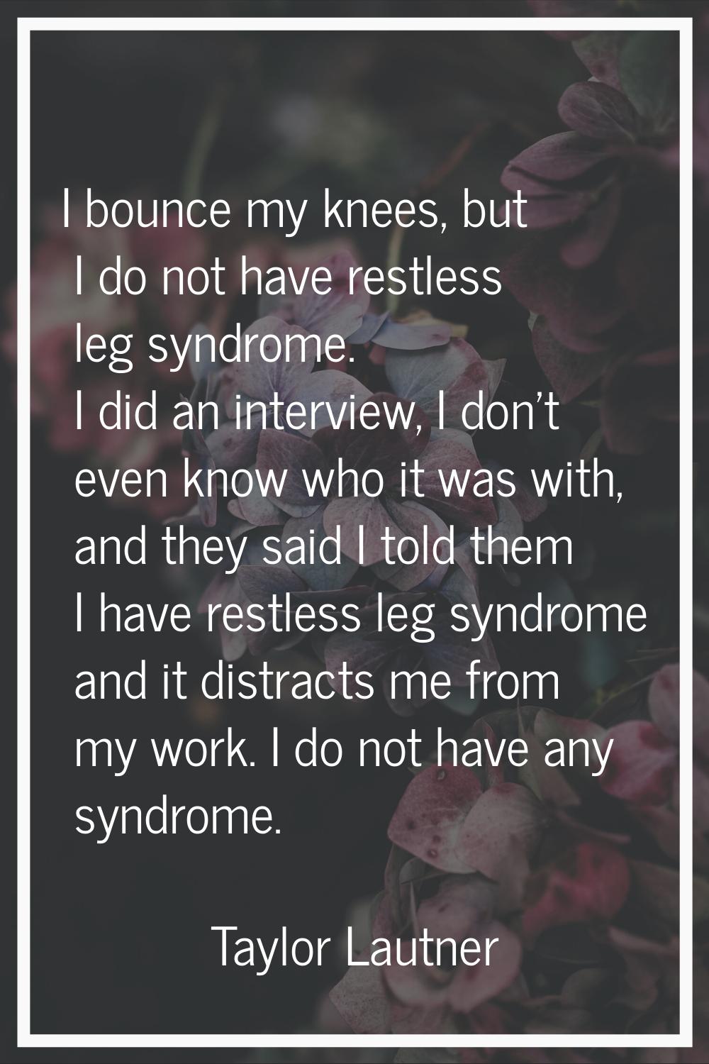 I bounce my knees, but I do not have restless leg syndrome. I did an interview, I don't even know w