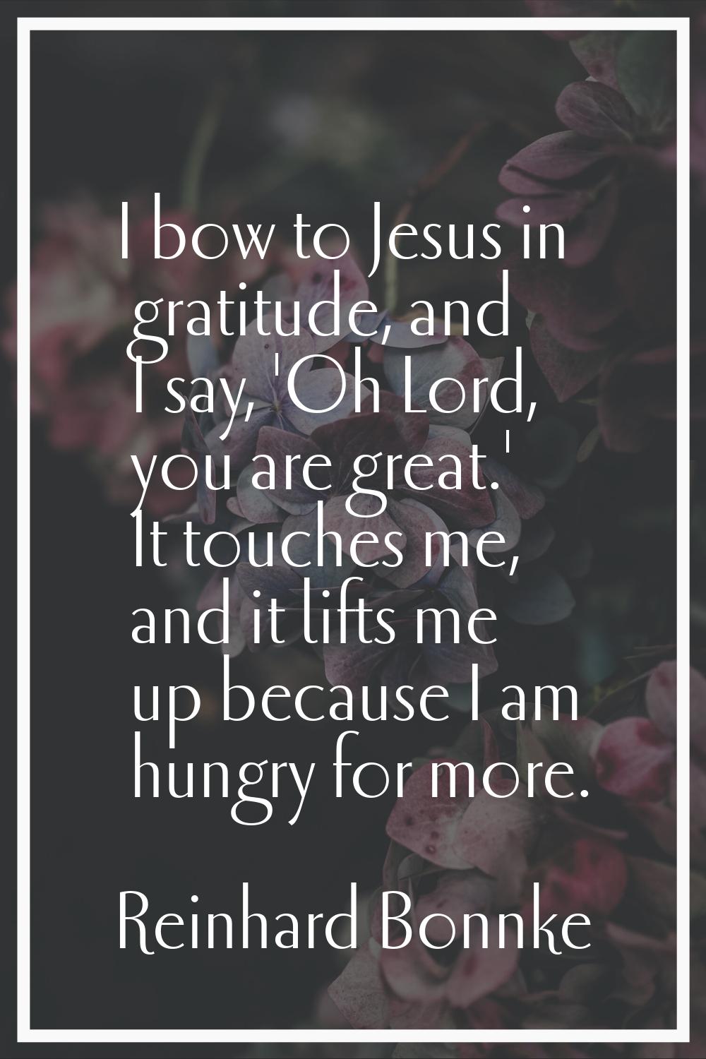 I bow to Jesus in gratitude, and I say, 'Oh Lord, you are great.' It touches me, and it lifts me up