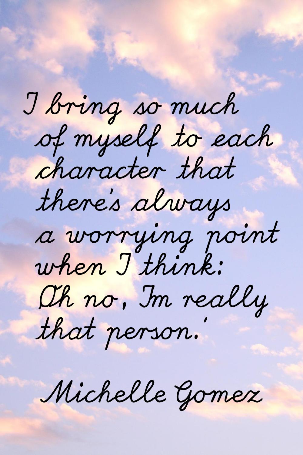 I bring so much of myself to each character that there's always a worrying point when I think: 'Oh 