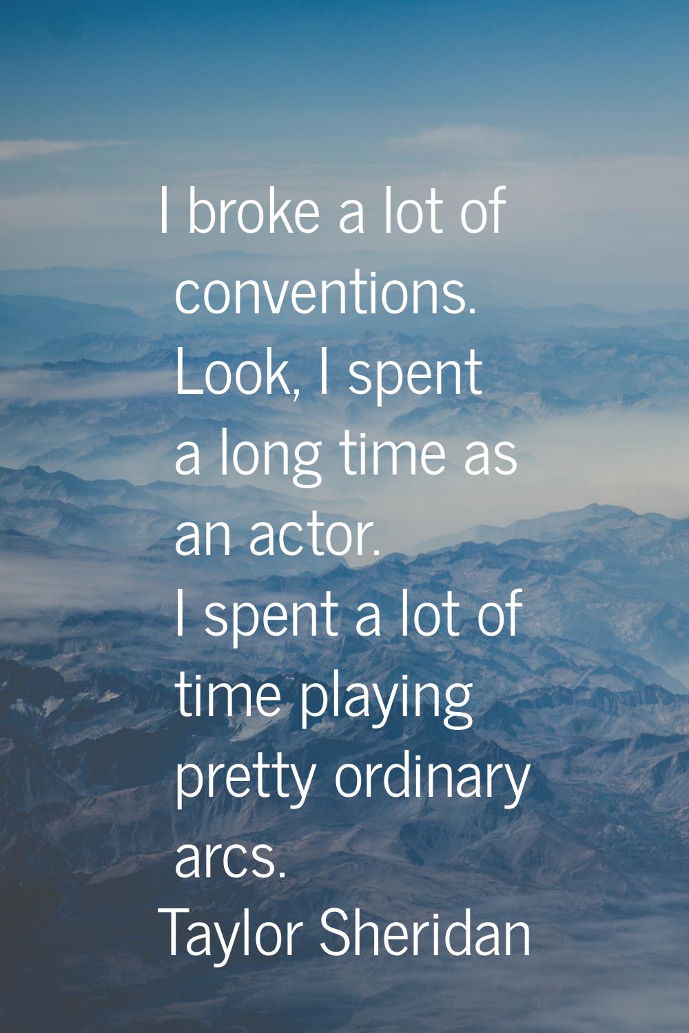 I broke a lot of conventions. Look, I spent a long time as an actor. I spent a lot of time playing 