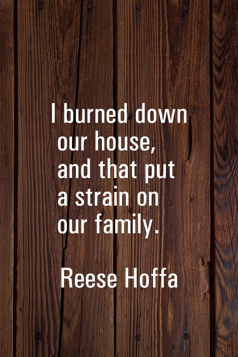 I burned down our house, and that put a strain on our family.