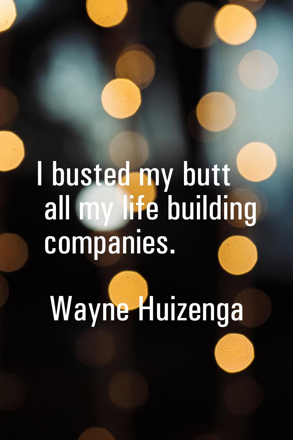 I busted my butt all my life building companies.