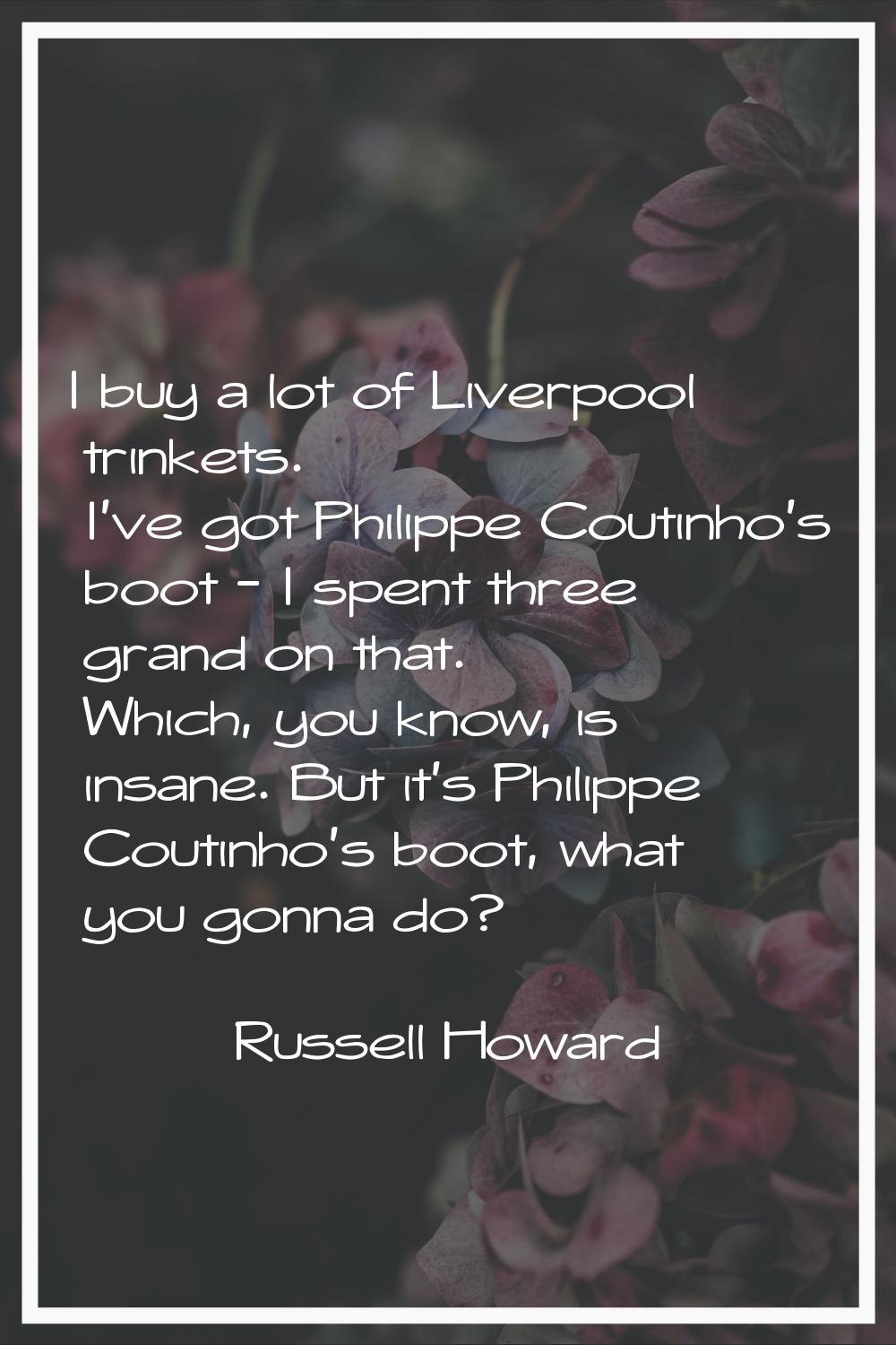 I buy a lot of Liverpool trinkets. I've got Philippe Coutinho's boot - I spent three grand on that.