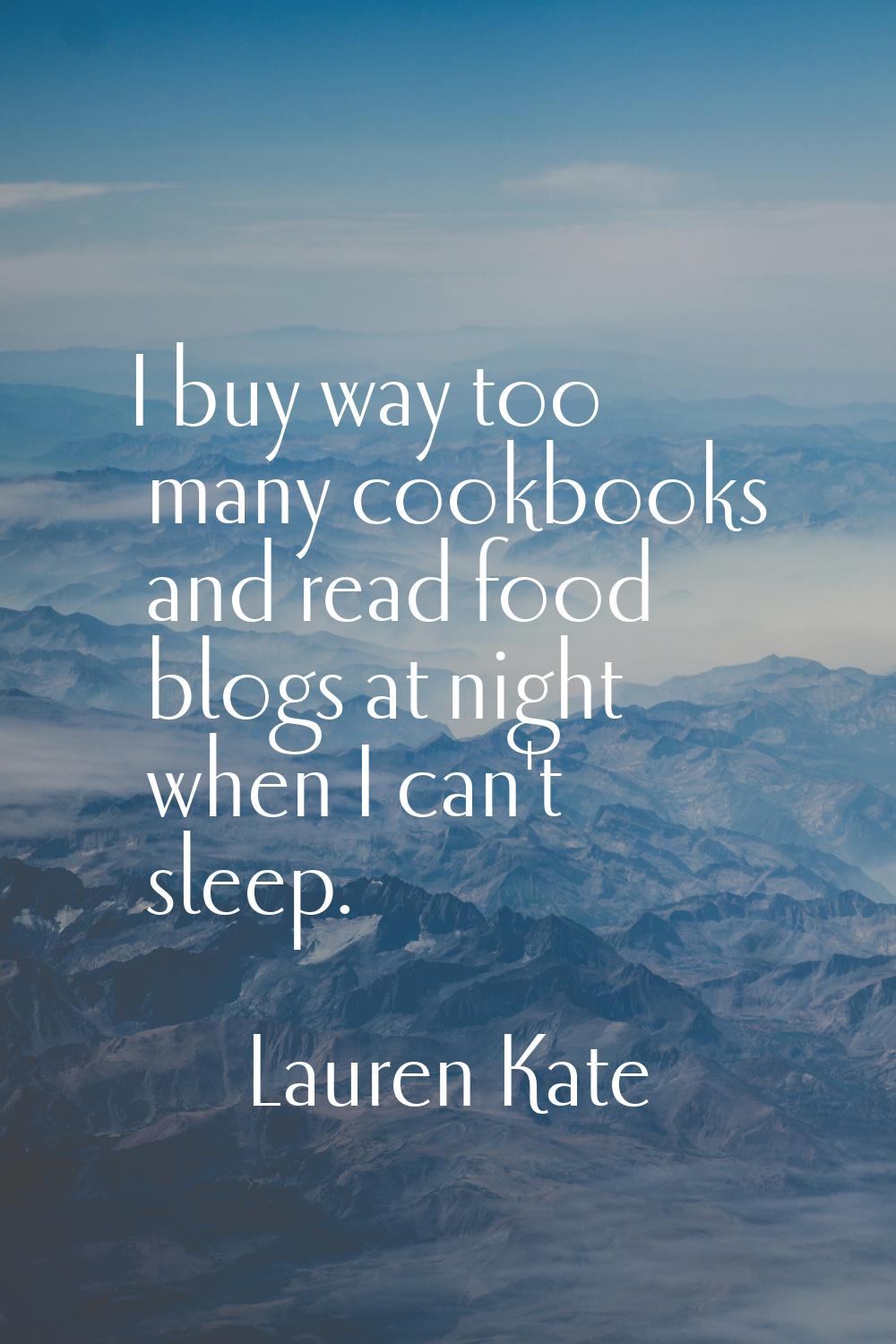 I buy way too many cookbooks and read food blogs at night when I can't sleep.
