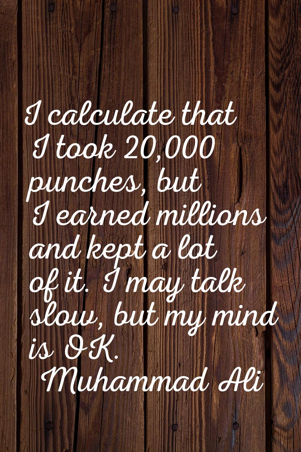 I calculate that I took 20,000 punches, but I earned millions and kept a lot of it. I may talk slow