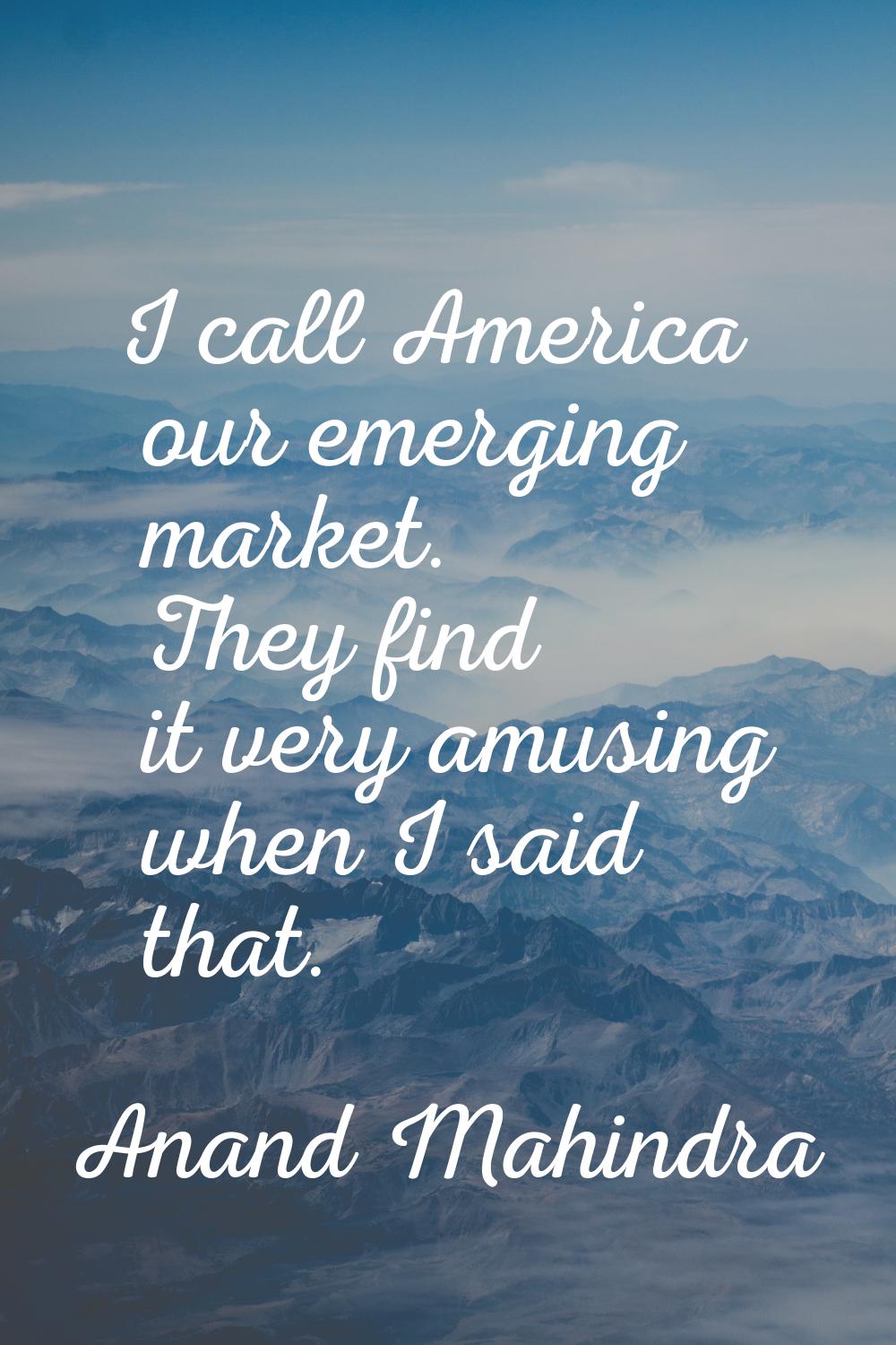 I call America our emerging market. They find it very amusing when I said that.
