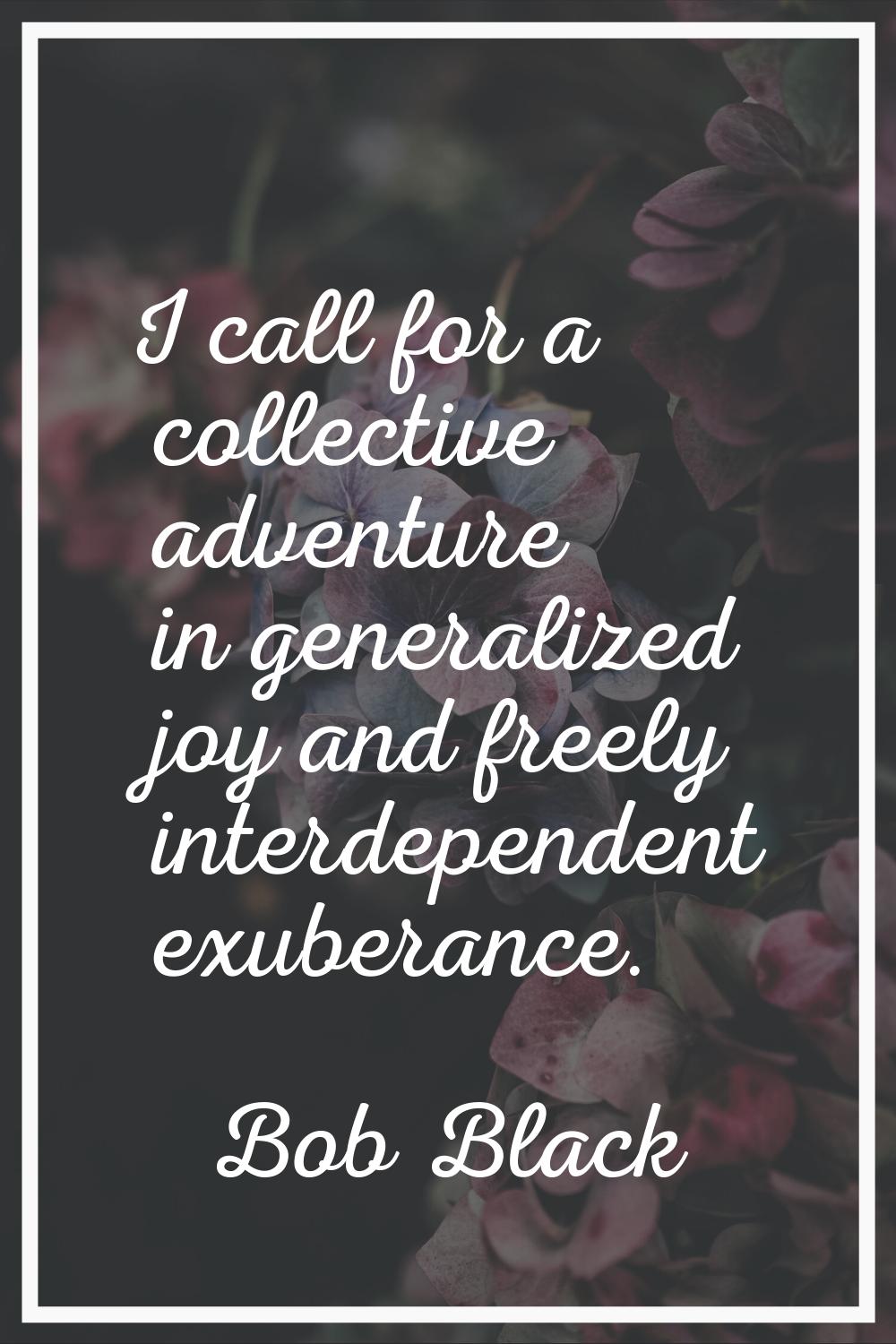 I call for a collective adventure in generalized joy and freely interdependent exuberance.