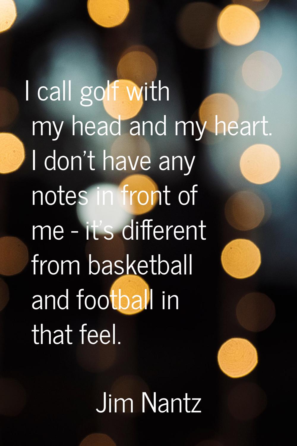 I call golf with my head and my heart. I don't have any notes in front of me - it's different from 