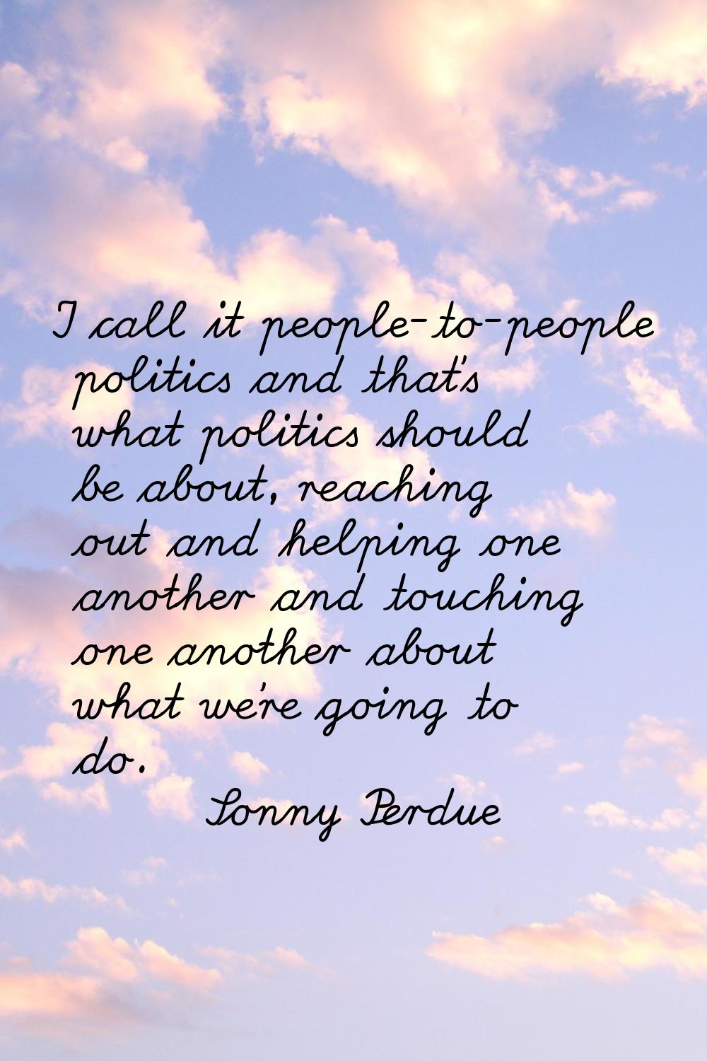 I call it people-to-people politics and that's what politics should be about, reaching out and help