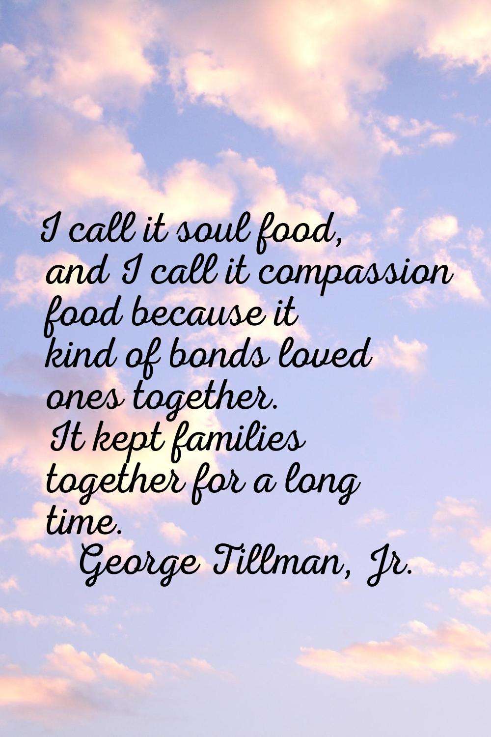 I call it soul food, and I call it compassion food because it kind of bonds loved ones together. It