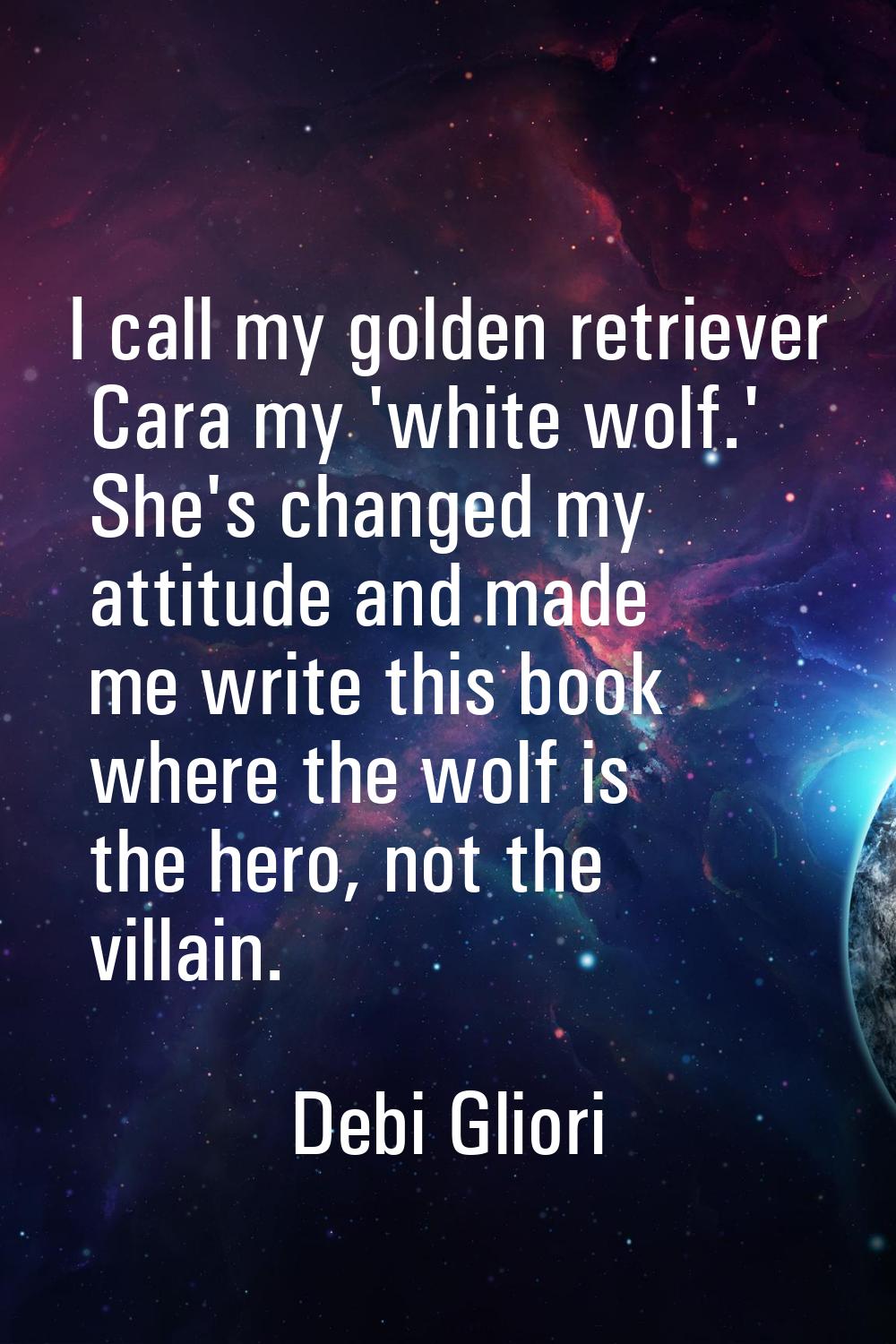 I call my golden retriever Cara my 'white wolf.' She's changed my attitude and made me write this b