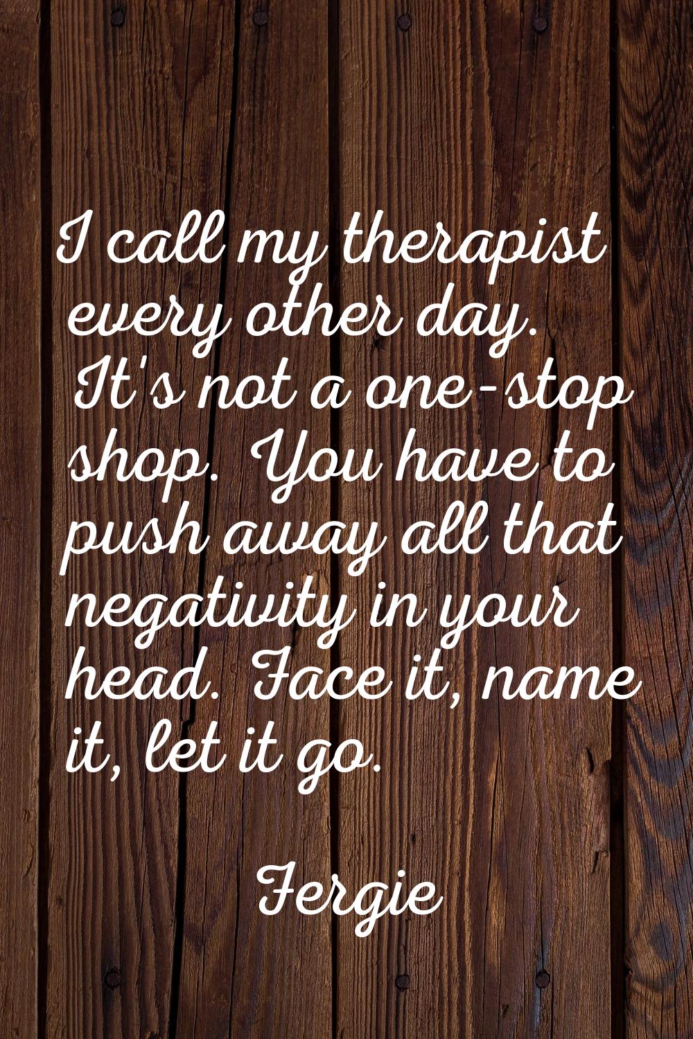 I call my therapist every other day. It's not a one-stop shop. You have to push away all that negat