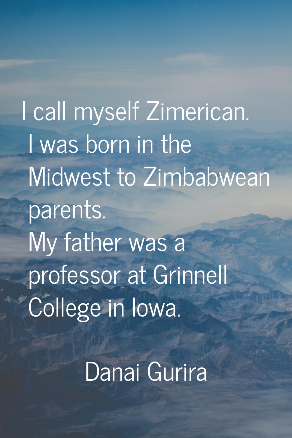 I call myself Zimerican. I was born in the Midwest to Zimbabwean parents. My father was a professor